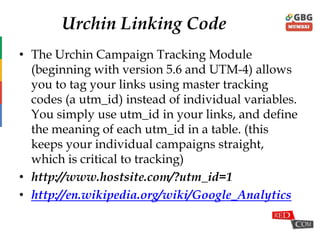 Urchin Linking Code
• The Urchin Campaign Tracking Module
(beginning with version 5.6 and UTM-4) allows
you to tag your links using master tracking
codes (a utm_id) instead of individual variables.
You simply use utm_id in your links, and define
the meaning of each utm_id in a table. (this
keeps your individual campaigns straight,
which is critical to tracking)
• http://www.hostsite.com/?utm_id=1
• http://en.wikipedia.org/wiki/Google_Analytics
 