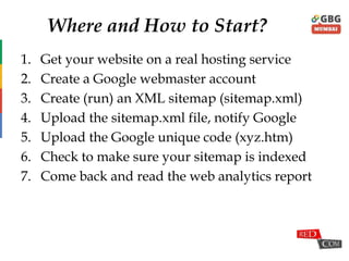 Where and How to Start?
1. Get your website on a real hosting service
2. Create a Google webmaster account
3. Create (run) an XML sitemap (sitemap.xml)
4. Upload the sitemap.xml file, notify Google
5. Upload the Google unique code (xyz.htm)
6. Check to make sure your sitemap is indexed
7. Come back and read the web analytics report
 
