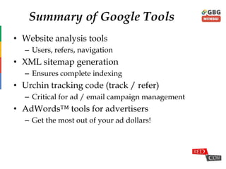 Summary of Google Tools
• Website analysis tools
– Users, refers, navigation
• XML sitemap generation
– Ensures complete indexing
• Urchin tracking code (track / refer)
– Critical for ad / email campaign management
• AdWords™ tools for advertisers
– Get the most out of your ad dollars!
 