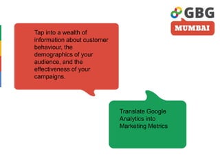 Tap into a wealth of
information about customer
behaviour, the
demographics of your
audience, and the
effectiveness of your
campaigns.
Translate Google
Analytics into
Marketing Metrics
 
