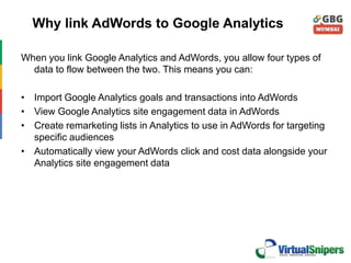Why link AdWords to Google Analytics
When you link Google Analytics and AdWords, you allow four types of
data to flow between the two. This means you can:
• Import Google Analytics goals and transactions into AdWords
• View Google Analytics site engagement data in AdWords
• Create remarketing lists in Analytics to use in AdWords for targeting
specific audiences
• Automatically view your AdWords click and cost data alongside your
Analytics site engagement data
 