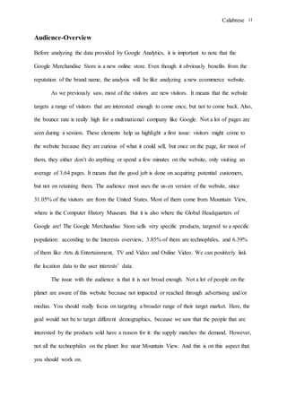 Calabrese 11
Audience-Overview
Before analyzing the data provided by Google Analytics, it is important to note that the
Google Merchandise Store is a new online store. Even though it obviously benefits from the
reputation of the brand name, the analysis will be like analyzing a new ecommerce website.
As we previously saw, most of the visitors are new visitors. It means that the website
targets a range of visitors that are interested enough to come once, but not to come back. Also,
the bounce rate is really high for a multinational company like Google. Not a lot of pages are
seen during a session. These elements help us highlight a first issue: visitors might come to
the website because they are curious of what it could sell, but once on the page, for most of
them, they either don’t do anything or spend a few minutes on the website, only visiting an
average of 3.64 pages. It means that the good job is done on acquiring potential customers,
but not on retaining them. The audience most uses the us-en version of the website, since
31.05% of the visitors are from the United States. Most of them come from Mountain View,
where is the Computer History Museum. But it is also where the Global Headquarters of
Google are! The Google Merchandise Store sells very specific products, targeted to a specific
population: according to the Interests overview, 3.85% of them are technophiles, and 6.39%
of them like Arts & Entertainment, TV and Video and Online Video. We can positively link
the location data to the user interests’ data.
The issue with the audience is that it is not broad enough. Not a lot of people on the
planet are aware of this website because not impacted or reached through advertising and/or
medias. You should really focus on targeting a broader range of their target market. Here, the
goal would not be to target different demographics, because we saw that the people that are
interested by the products sold have a reason for it: the supply matches the demand. However,
not all the technophiles on the planet live near Mountain View. And this is on this aspect that
you should work on.
 