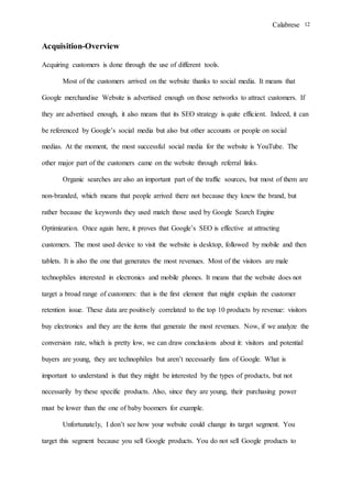 Calabrese 12
Acquisition-Overview
Acquiring customers is done through the use of different tools.
Most of the customers arrived on the website thanks to social media. It means that
Google merchandise Website is advertised enough on those networks to attract customers. If
they are advertised enough, it also means that its SEO strategy is quite efficient. Indeed, it can
be referenced by Google’s social media but also but other accounts or people on social
medias. At the moment, the most successful social media for the website is YouTube. The
other major part of the customers came on the website through referral links.
Organic searches are also an important part of the traffic sources, but most of them are
non-branded, which means that people arrived there not because they knew the brand, but
rather because the keywords they used match those used by Google Search Engine
Optimization. Once again here, it proves that Google’s SEO is effective at attracting
customers. The most used device to visit the website is desktop, followed by mobile and then
tablets. It is also the one that generates the most revenues. Most of the visitors are male
technophiles interested in electronics and mobile phones. It means that the website does not
target a broad range of customers: that is the first element that might explain the customer
retention issue. These data are positively correlated to the top 10 products by revenue: visitors
buy electronics and they are the items that generate the most revenues. Now, if we analyze the
conversion rate, which is pretty low, we can draw conclusions about it: visitors and potential
buyers are young, they are technophiles but aren’t necessarily fans of Google. What is
important to understand is that they might be interested by the types of products, but not
necessarily by these specific products. Also, since they are young, their purchasing power
must be lower than the one of baby boomers for example.
Unfortunately, I don’t see how your website could change its target segment. You
target this segment because you sell Google products. You do not sell Google products to
 