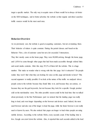 Calabrese 13
target a specific market. The only way to acquire more of them would be to always do better
on the SEO techniques, and to better advertise the website so that organic and direct searches
traffic sources would be the most used ones.
Behavior-Overview
As we previously saw, the website is good at acquiring customers, but not at retaining them.
Their behavior of visitors is quite constant. During the period chosen, and based on the
Behavior Flow, a lot of customer came but not a lot exceeded 3 interactions.
They first mostly came on the home page. They were 88,000 arriving through the home page,
and 1,630.4 to come through other pages that had been made accessible through referral links
and social media contents. After this step, 95.2% of them left the website. This is a huge
number. This make us wonder what is wrong with this first page. Isn’t it attractive? Do people
realize they won’t find what they are looking for once on this page and decide to leave? This
second argument is totally possible if we look at the nature of the traffic we analyzed above:
people come to the website because they found links to it, and because they are curious, or
because they use the god keywords, but not because they look for a specific Google product
sold on the merchandise store. The other possible reason could be the load time that we talked
about previously in the Site Performance part: we noticed that the landing page was really
long to load, and even longer depending on the browser and devices used. Indeed, the most
used browser and also one of the longer to load the page, while the faster browser is not really
used or known by users. We also noticed that pages are longer to load when people are using
mobile devices. According to the website Hobo, every seconds count. If the loading time is
low, Google can crawl down the website. Also, it reported that each seconds added to the load
 