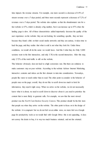 Calabrese 14
time impacts the revenue streams. For example, one more second is a decrease of 4.9% of
stream revenue over a 7-days period, and three more seconds represent a decrease of 7.2% of
revenues over a 7-days period. The website also explains us that the abandonment rate for a
fast website is 67%, which is already a big number, but it can increase up to 87% when the
landing page is slow. All of these characteristics added importantly decrease the quality of the
user experience on the website: they are not looking for something specific, they are here
because they found a link on their social media networks and they are curious, it takes time to
load the page, and they realize that what is sold is not what they look for. Under those
conditions, we would all do the same: we would leave. And this I what they do. Only 5,000
sessions went to the first interaction, and only 3.7K to the second interaction. After this step,
only 2.72% of the total traffic is still on the website.
This behavior obviously does not lead to a high conversion rate. But there are solutions to
make customers stay on your website. According to the website Advisor Internet Marketing,
interactive contents and videos are the first element to take into consideration. Nowadays,
people like more to watch rather than to read. The other point to consider is the behavior of
people once on the page: overall, they do not like to scroll down too much to look for
information, they need it right away. When we arrive on the website, we do not necessarily
know what it is about, we need to scroll down to discover about it: you need to prioritize the
content that is more likely to generate sells. For example, we saw that the most viewed
product was the Nest® Cam Outdoor Security Camera. This product should be the first item
that people see when they arrive on the website. The other point to focus on is the design of
the website: it is congruent but we do not feel on an online store, we more feel on a Google
page for productivity tools as we would find with Google Drive: this is not appealing, it does
not convey the desire to buy, it is way too much business oriented, and not fun oriented.
 