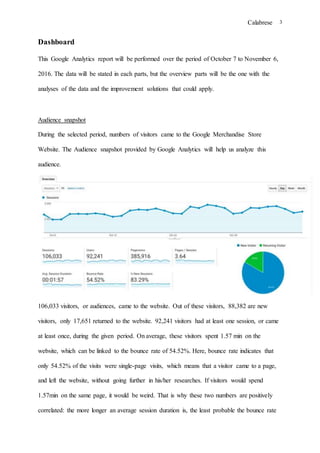 Calabrese 3
Dashboard
This Google Analytics report will be performed over the period of October 7 to November 6,
2016. The data will be stated in each parts, but the overview parts will be the one with the
analyses of the data and the improvement solutions that could apply.
Audience snapshot
During the selected period, numbers of visitors came to the Google Merchandise Store
Website. The Audience snapshot provided by Google Analytics will help us analyze this
audience.
106,033 visitors, or audiences, came to the website. Out of these visitors, 88,382 are new
visitors, only 17,651 returned to the website. 92,241 visitors had at least one session, or came
at least once, during the given period. On average, these visitors spent 1.57 min on the
website, which can be linked to the bounce rate of 54.52%. Here, bounce rate indicates that
only 54.52% of the visits were single-page visits, which means that a visitor came to a page,
and left the website, without going further in his/her researches. If visitors would spend
1.57min on the same page, it would be weird. That is why these two numbers are positively
correlated: the more longer an average session duration is, the least probable the bounce rate
 