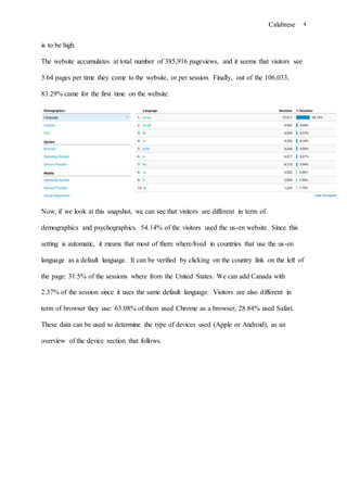 Calabrese 4
is to be high.
The website accumulates at total number of 385,916 pageviews, and it seems that visitors see
3.64 pages per time they come to the website, or per session. Finally, out of the 106,033,
83.29% came for the first time on the website.
Now, if we look at this snapshot, we can see that visitors are different in term of
demographics and psychographics. 54.14% of the visitors used the us-en website. Since this
setting is automatic, it means that most of them where/lived in countries that use the us-en
language as a default language. It can be verified by clicking on the country link on the left of
the page: 31.5% of the sessions where from the United States. We can add Canada with
2.37% of the session since it uses the same default language. Visitors are also different in
term of browser they use: 63.08% of them used Chrome as a browser, 28.84% used Safari.
These data can be used to determine the type of devices used (Apple or Android), as an
overview of the device section that follows.
 