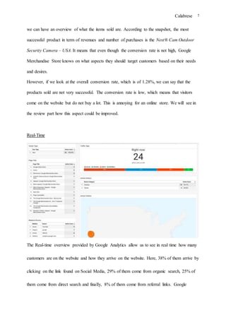 Calabrese 7
we can have an overview of what the items sold are. According to the snapshot, the most
successful product in term of revenues and number of purchases is the Nest® Cam Outdoor
Security Camera – USA. It means that even though the conversion rate is not high, Google
Merchandise Store knows on what aspects they should target customers based on their needs
and desires.
However, if we look at the overall conversion rate, which is of 1.28%, we can say that the
products sold are not very successful. The conversion rate is low, which means that visitors
come on the website but do not buy a lot. This is annoying for an online store. We will see in
the review part how this aspect could be improved.
Real-Time
The Real-time overview provided by Google Analytics allow us to see in real time how many
customers are on the website and how they arrive on the website. Here, 38% of them arrive by
clicking on the link found on Social Media, 29% of them come from organic search, 25% of
them come from direct search and finally, 8% of them come from referral links. Google
 