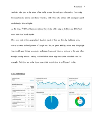 Calabrese 8
Analytics also give us the nature of the traffic source for each types of searches. Concerning
the social media, people came from YouTube, while those who arrived with an organic search
used Google Search Engine.
At this time, 79.17% of them are visiting the website while using a desktop, and 20.83% of
them uses their mobile device.
If we now look at their geographical location, most of them are from the California area,
which is where the headquarters of Google are. We can guess, looking at this map, that people
who would need Google accessories and apparel are most living or working in the area, where
Google is really famous. Finally, we can see on which page each of the customers are. For
example, 5 of them are on the home page, while one of them is on Women’s t-shirt.
SEO Performance
 