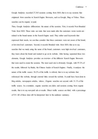 Calabrese 9
Google Analytics recorded 27,363 sessions coming from SEO, that is to say sessions that
originated from searches in Search Engine Browsers, such as Google, Bing or Yahoo. These
searches can be organic or paid.
Then, Google Analytics differentiate the nature of the sessions. First, it records Non-Branded
Visits from SEO. These visits are visits that were made after the customers wrote words not
related to the brand names in the Search Engine used. They rather used keywords that
expressed their needs, we can thus consider that these customers were not aware of the brand,
or low-involved customers. Second, it records Branded visits from SEO, that us to say
searches that we made using the name of the brand: customers were high-involved customers,
they knew about the brand and wanted to go on its website. After having separated these two
elements, Google Analytics provides an overview of the different Search Engine Browsers
that were used to create the sessions. The most used one is obviously Google, with 97.2% of
the results, followed by Baidu, the Chinese leader of Search Engines. Finally, it analyses the
nature of the traffic source. 56.2% of the traffic is referral, that is to say websites that
referenced this website, through external links toward the website. It could have been done in
blog articles, newspapers articles, videos…Organic searches are second, with 31.1% of the
traffic source. As a reminder, organic searches are clicks and sessions coming from organic
results, that is to say non-paid ads or results. Direct traffic sources are third, with a percentage
of 9.9. All of these data will be interpreted later in the audience summary.
 