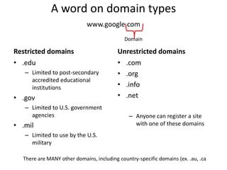A word on domain typeswww.google.comDomainRestricted domainsUnrestricted domains.eduLimited to post-secondary accredited educational institutions.govLimited to U.S. government agencies.milLimited to use by the U.S. military.com.org.info.netAnyone can register a site with one of these domainsThere are MANY other domains, including country-specific domains (ex. .au, .ca