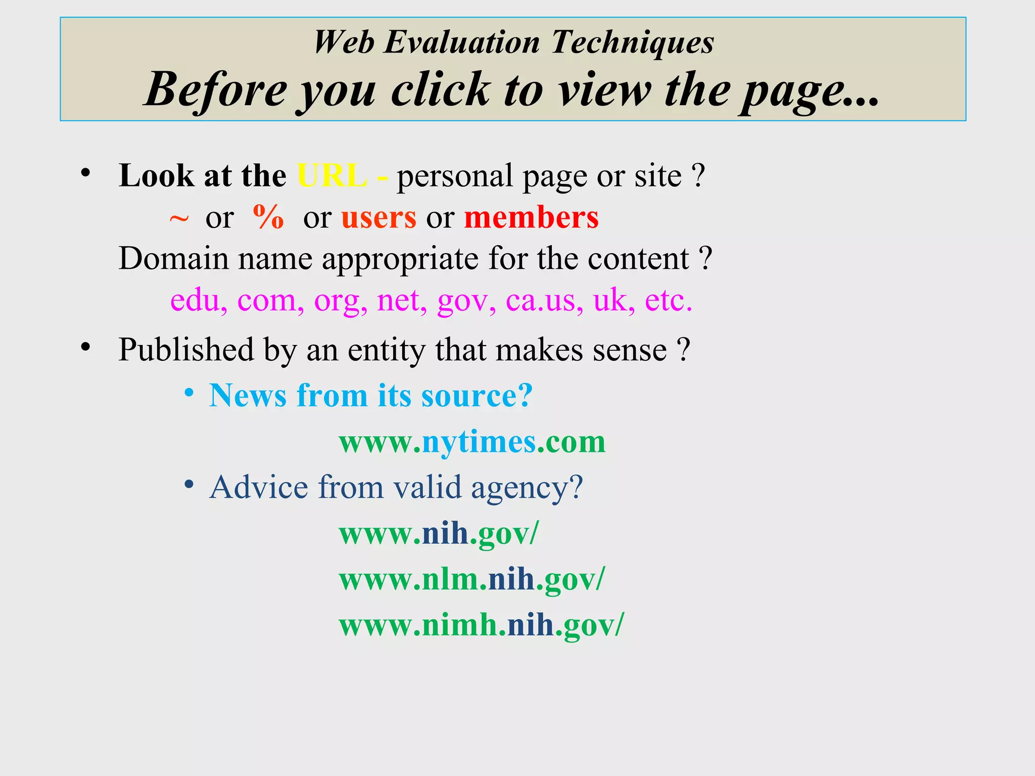 Web Evaluation Techniques Before you click to view the page... Look at the  URL -  personal page or site ?    ~   or  %   or   users  or  members Domain name appropriate for the content ?   edu, com, org, net, gov, ca.us, uk, etc. Published by an entity that makes sense ?  News from its source?  www. nytimes .com Advice from valid agency?  www. nih .gov/ www.nlm. nih .gov/ www.nimh. nih .gov/  