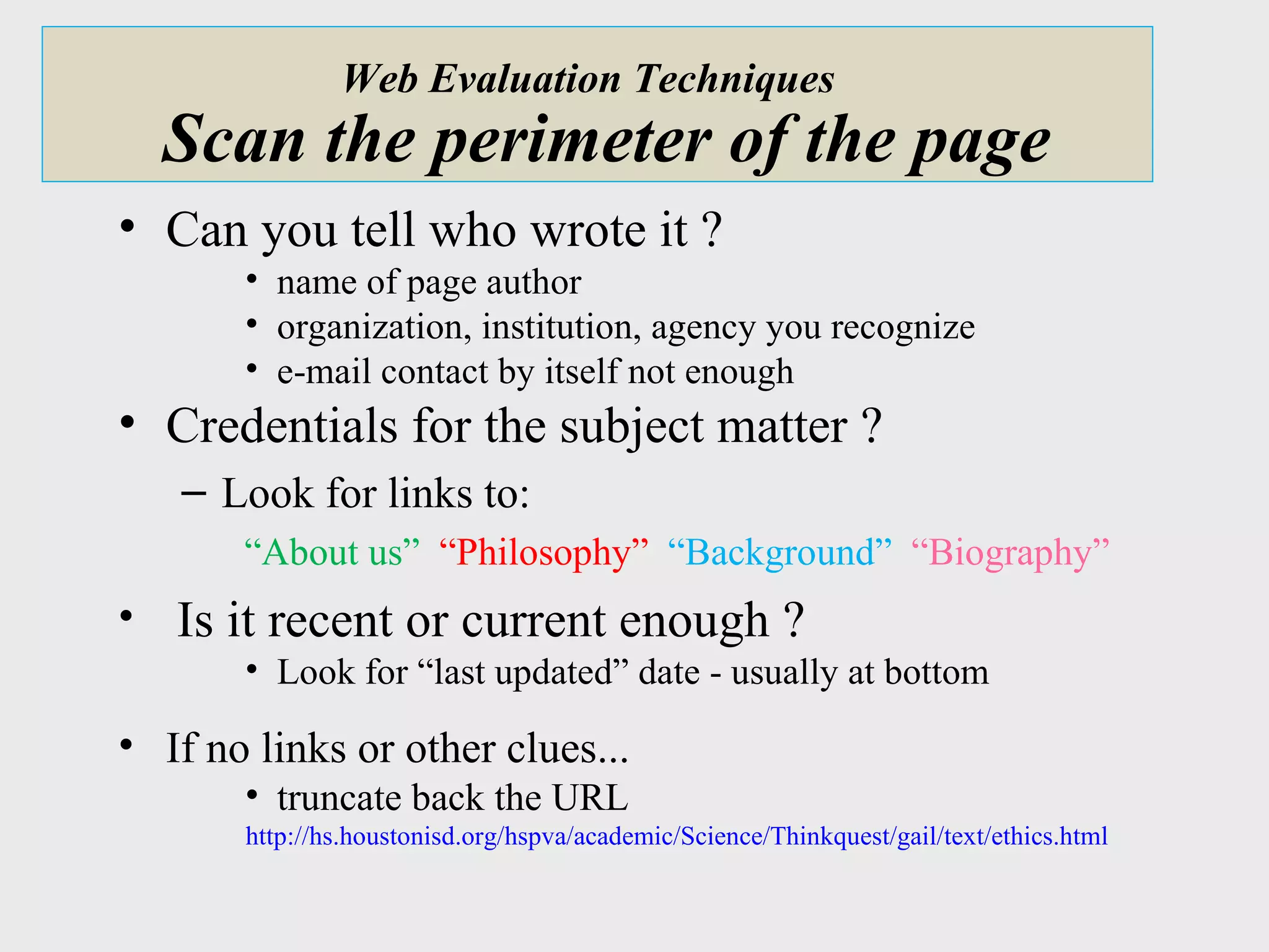 Web Evaluation Techniques    Scan the perimeter of the page Can you tell who wrote it ? name of page author organization, institution, agency you recognize e-mail contact by itself not enough Credentials for the subject matter ? Look for links to: “ About us”  “Philosophy”  “Background”  “Biography” Is it recent or current enough ? Look for “last updated” date - usually at bottom If no links or other clues... truncate back the URL http://hs.houstonisd.org/hspva/academic/Science/Thinkquest/gail/text/ethics.html 