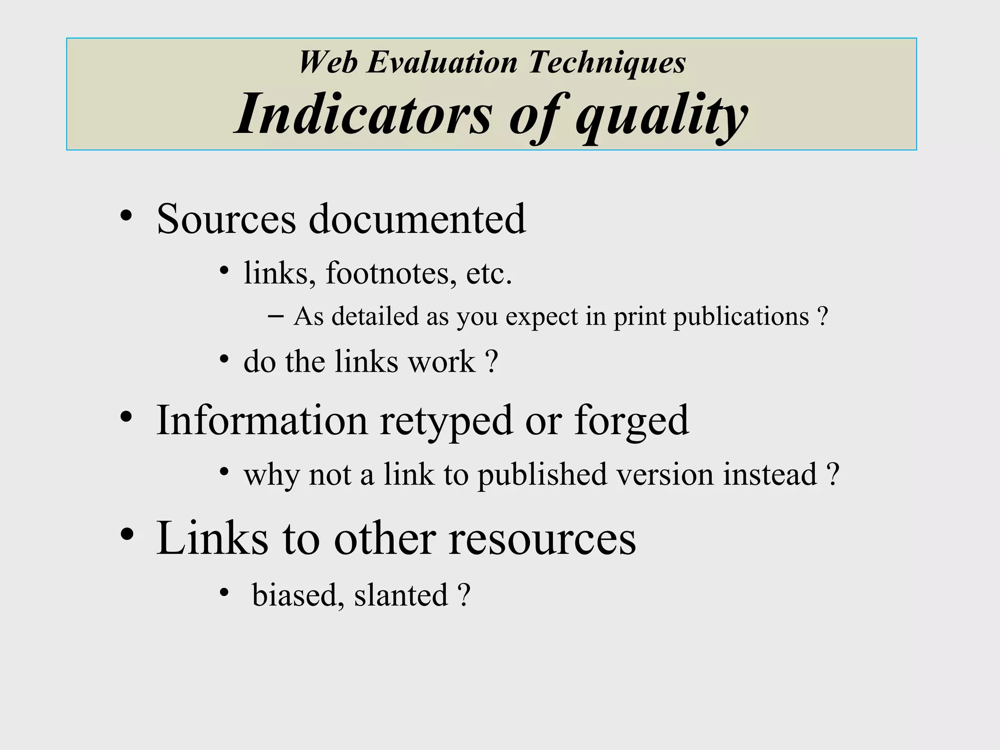 Web Evaluation Techniques Indicators of quality Sources documented links, footnotes, etc. As detailed as you expect in print publications ? do the links work ? Information retyped or forged why not a link to published version instead ? Links to other resources biased, slanted ? 