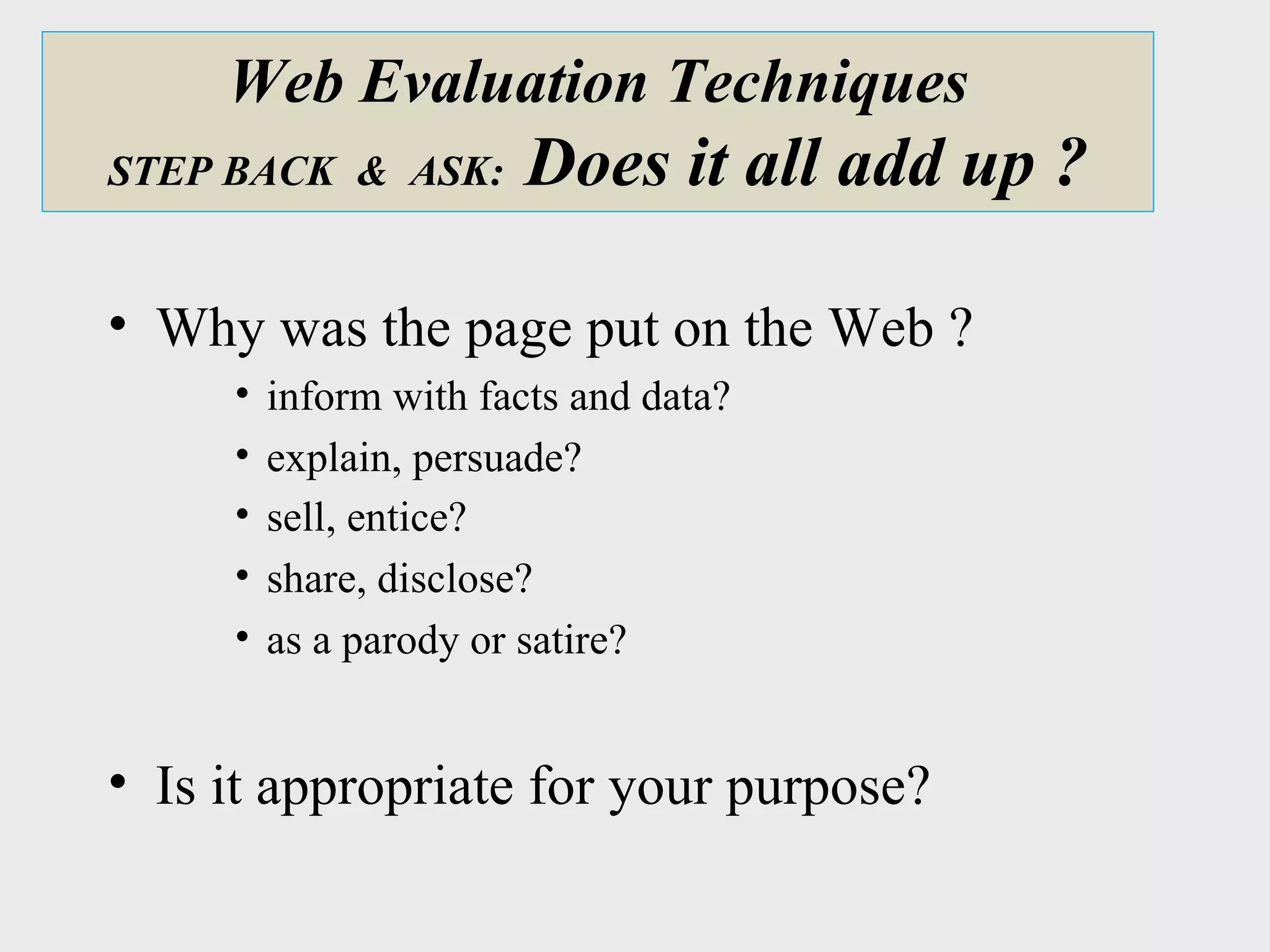 Web Evaluation Techniques STEP BACK  &  ASK:  Does it all add up ? Why was the page put on the Web ?  inform with facts and data?  explain, persuade?  sell, entice?   share, disclose? as a parody or satire?  Is it appropriate for your purpose? 