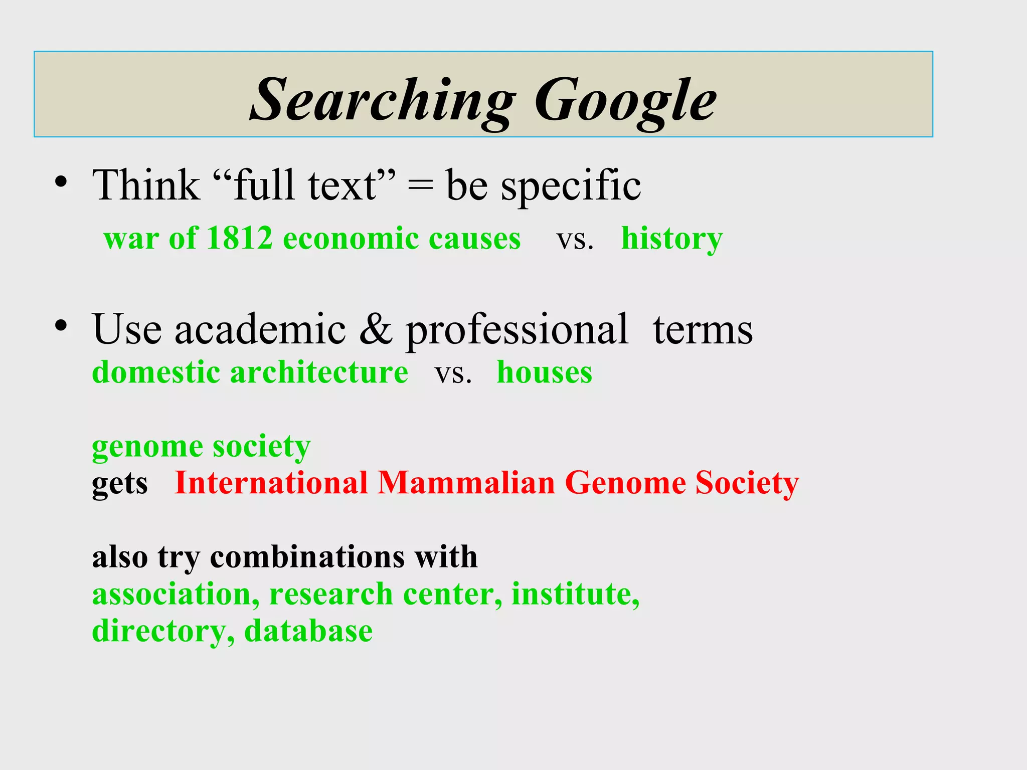 Searching Google Think “full text” = be specific   war of 1812 economic causes   vs.  history    Use academic & professional  terms domestic architecture   vs.  houses genome society gets  International Mammalian Genome Society also try combinations with   association, research center, institute,  directory, database 