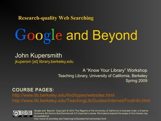 Google and Beyond 
John Kupersmith 
jkupersm [at] library.berkeley.edu 
A “Know Your Library” Workshop 
Teaching Library, University of California, Berkeley 
Spring 2009 
Research-quality Web Searching 
COURSE PAGES: 
http://www.lib.berkeley.edu/find/types/websites.html 
http://www.lib.berkeley.edu/TeachingLib/Guides/Internet/FindInfo.html 
Google and Beyond Copyright © 2012 The Regents of the University of California is licensed under a Creative 
Commons Attribution-NonCommer cial 3.0 Unported License. Permissions beyond the scope of this license may 
be available at 
http://www.lib.berkeley.edu/TeachingLib/Guides/Internet/contact.html. 
 