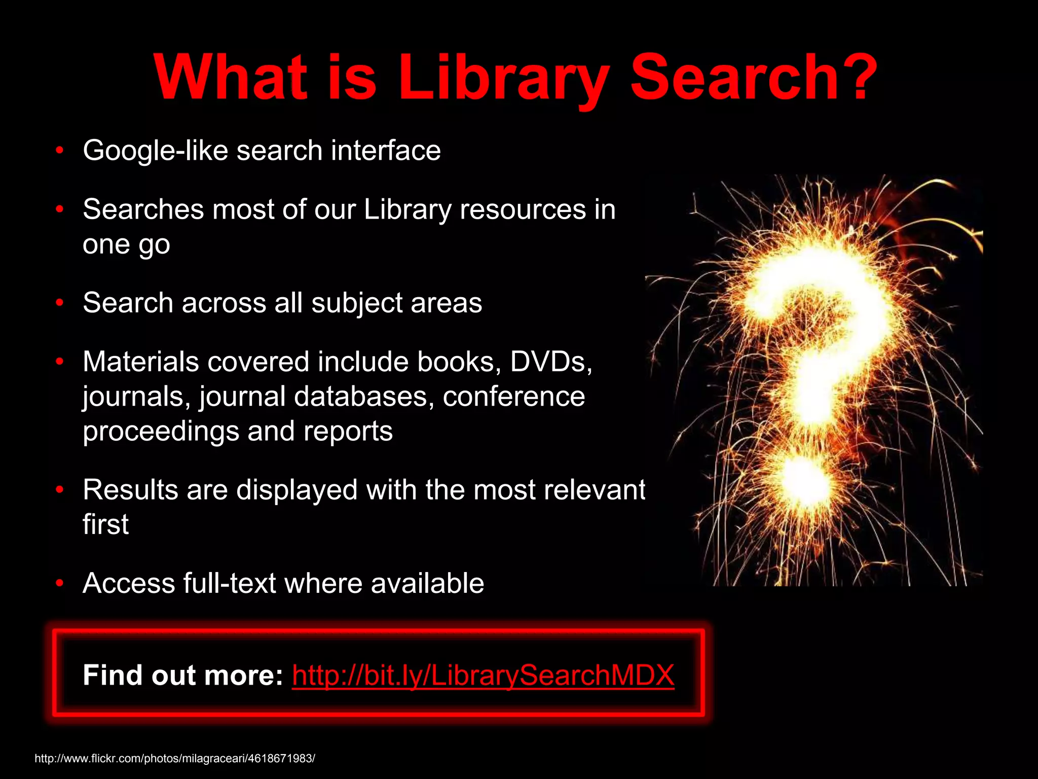 What is Library Search?
• Google-like search interface
• Searches most of our Library resources in
one go
• Search across all subject areas
• Materials covered include books, DVDs,
journals, journal databases, conference
proceedings and reports
• Results are displayed with the most relevant
first
• Access full-text where available
http://www.flickr.com/photos/milagraceari/4618671983/
Find out more: http://bit.ly/LibrarySearchMDX
 