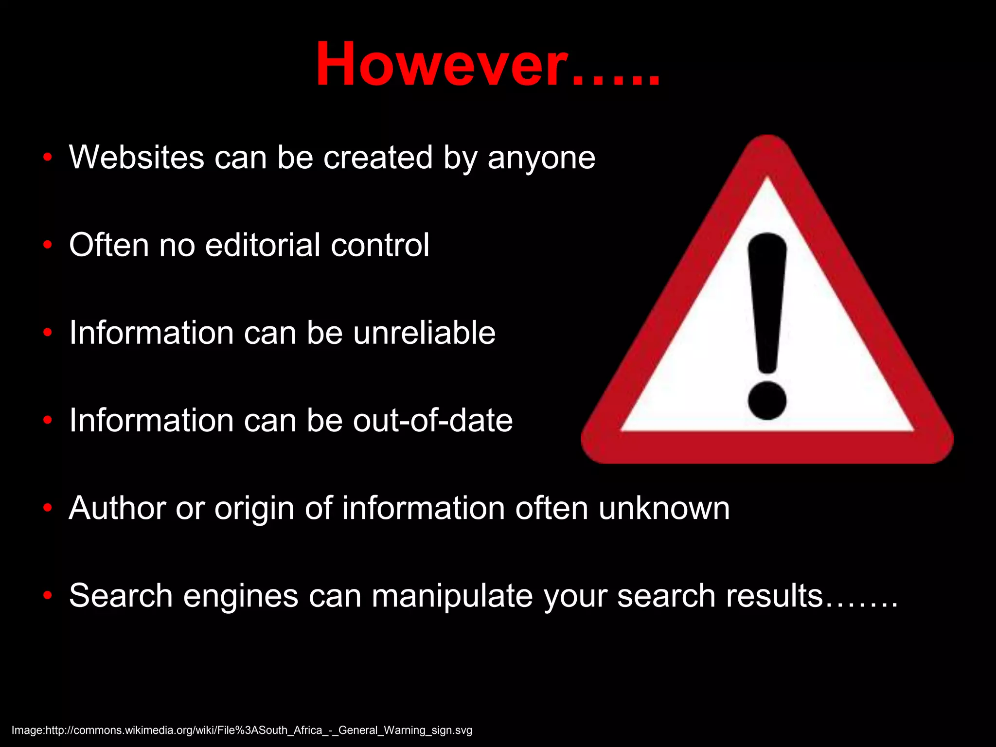 However…..
• Websites can be created by anyone
• Often no editorial control
• Information can be unreliable
• Information can be out-of-date
• Author or origin of information often unknown
• Search engines can manipulate your search results…….
Image:http://commons.wikimedia.org/wiki/File%3ASouth_Africa_-_General_Warning_sign.svg
 