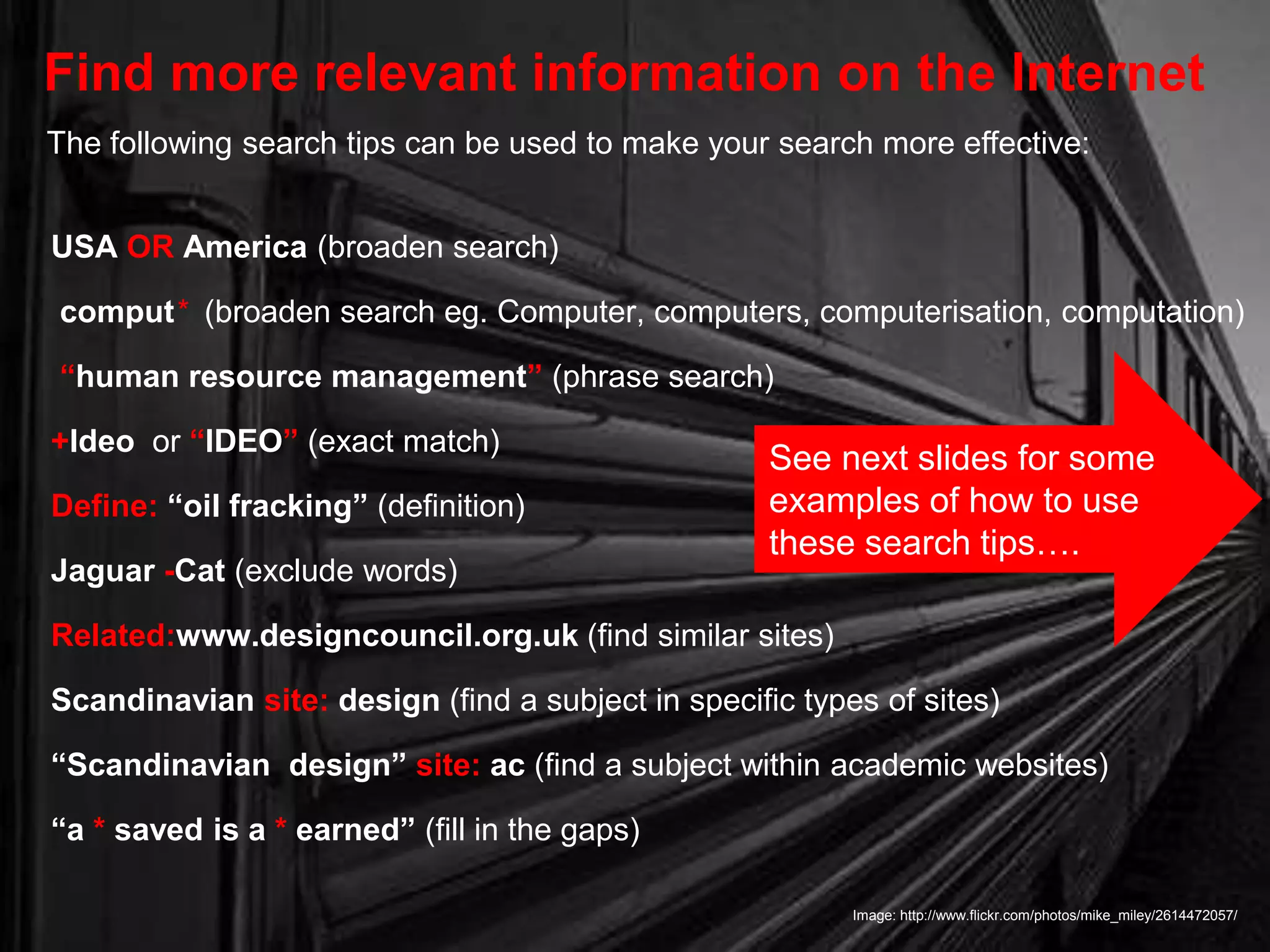 USA OR America (broaden search)
comput* (broaden search eg. Computer, computers, computerisation, computation)
“human resource management” (phrase search)
+Ideo or “IDEO” (exact match)
Define: “oil fracking” (definition)
Jaguar -Cat (exclude words)
Related:www.designcouncil.org.uk (find similar sites)
Scandinavian site: design (find a subject in specific types of sites)
“Scandinavian design” site: ac (find a subject within academic websites)
“a * saved is a * earned” (fill in the gaps)
Find more relevant information on the Internet
Image: http://www.flickr.com/photos/mike_miley/2614472057/
The following search tips can be used to make your search more effective:
See next slides for some
examples of how to use
these search tips….
 