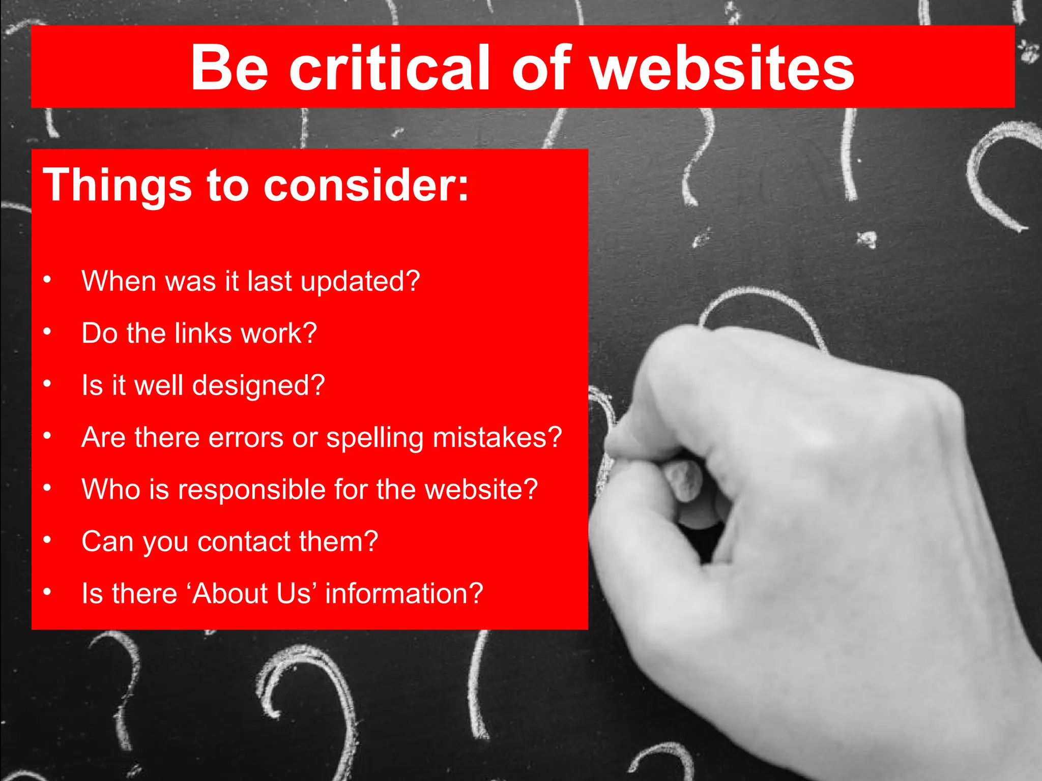 Be critical of websites
Things to consider:
• When was it last updated?
• Do the links work?
• Is it well designed?
• Are there errors or spelling mistakes?
• Who is responsible for the website?
• Can you contact them?
• Is there ‘About Us’ information?
 