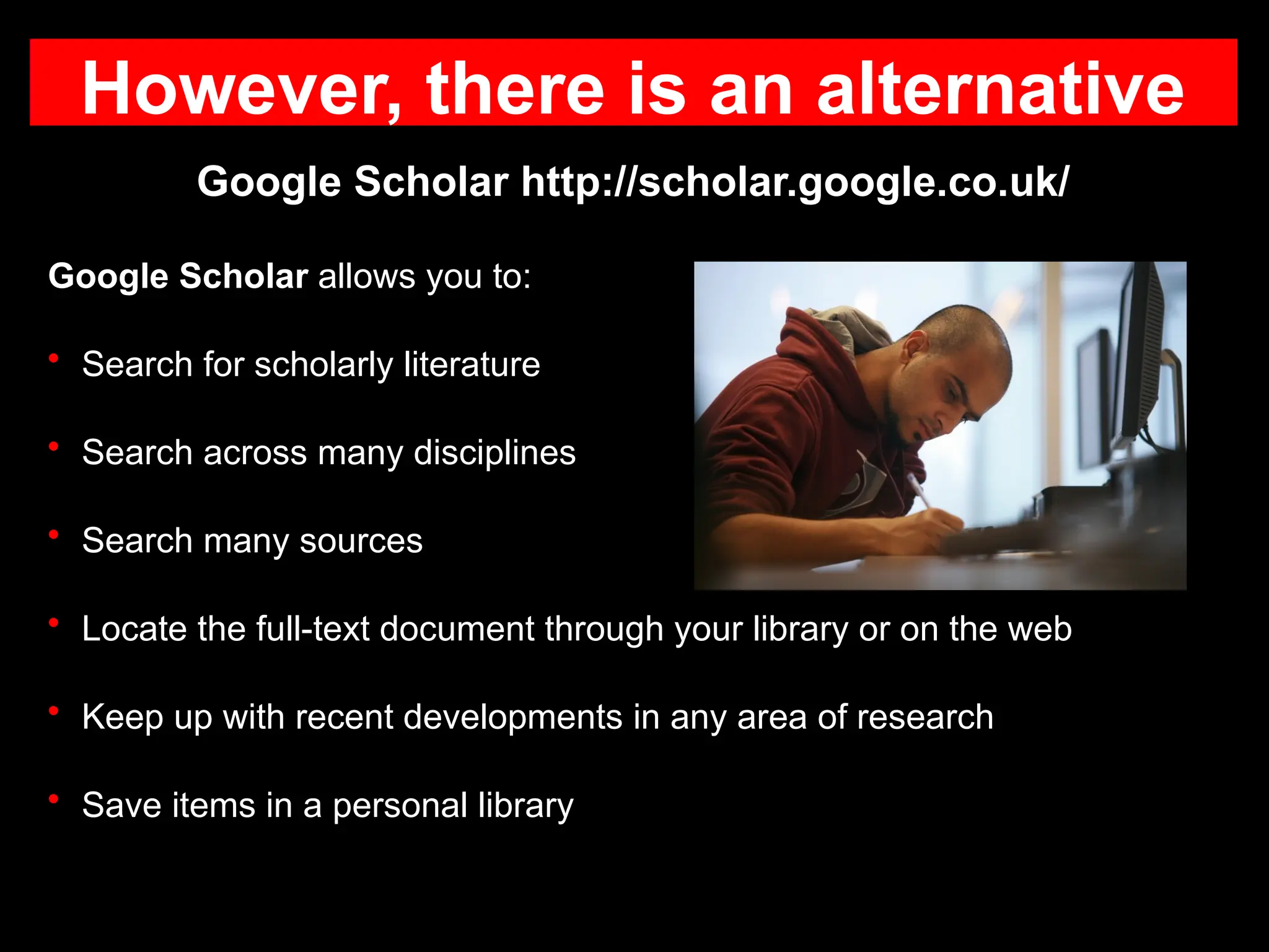 However, there is an alternative
Google Scholar http://scholar.google.co.uk/
Google Scholar allows you to:
• Search for scholarly literature
• Search across many disciplines
• Search many sources
• Locate the full-text document through your library or on the web
• Keep up with recent developments in any area of research
• Save items in a personal library
 