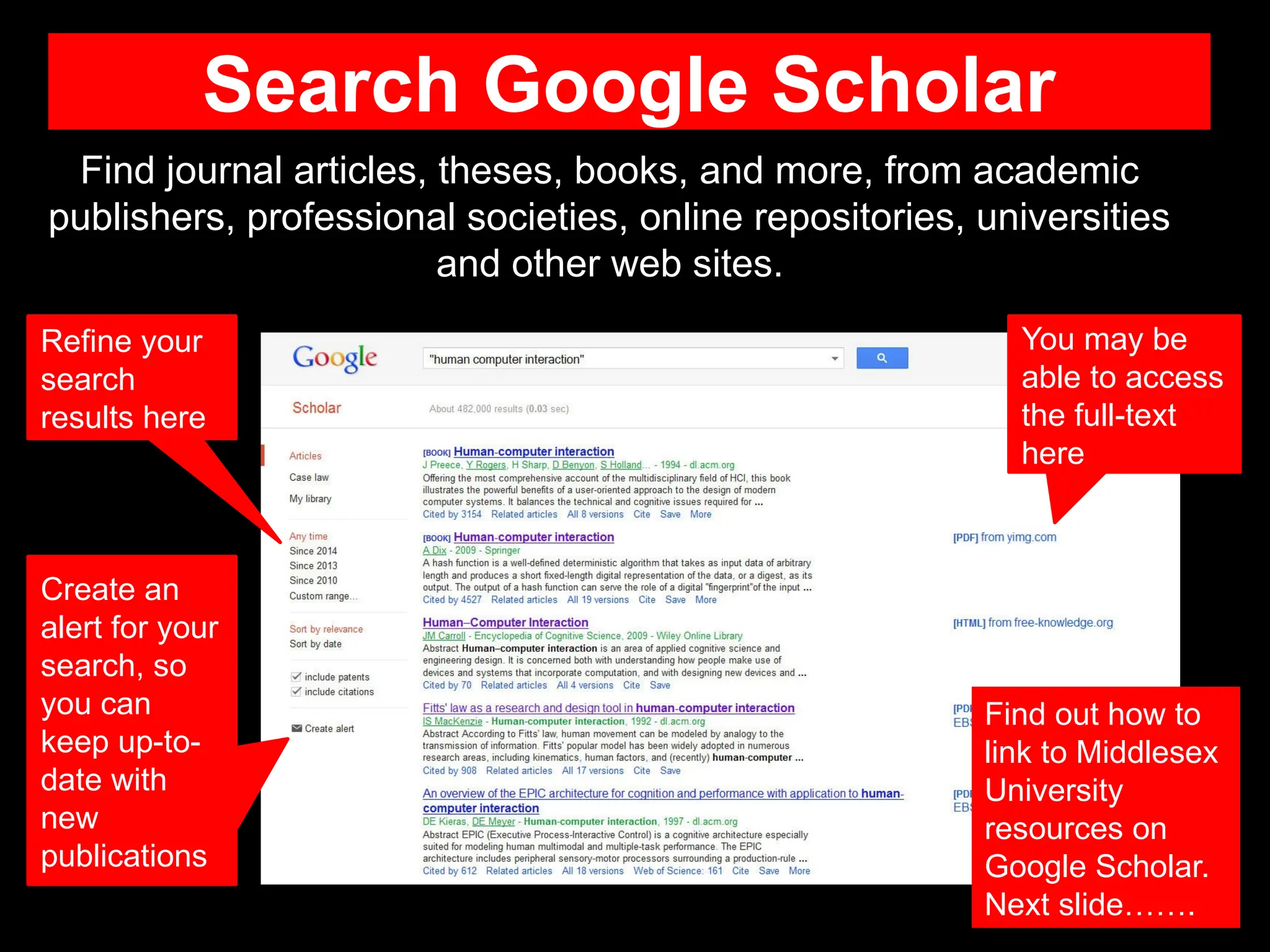 Search Google Scholar
Find journal articles, theses, books, and more, from academic
publishers, professional societies, online repositories, universities
and other web sites.
You may be
able to access
the full-text
here
Find out how to
link to Middlesex
University
resources on
Google Scholar.
Next slide…….
Refine your
search
results here
Create an
alert for your
search, so
you can
keep up-to-
date with
new
publications
 
