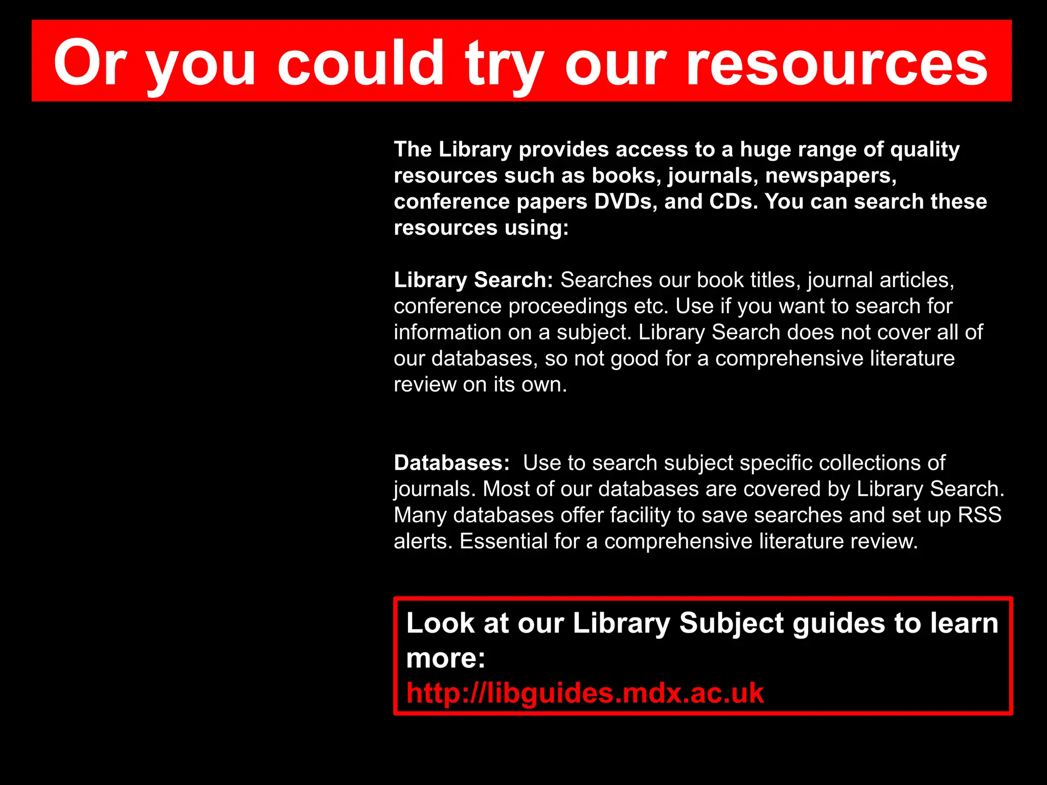 Or you could try our resources
The Library provides access to a huge range of quality
resources such as books, journals, newspapers,
conference papers DVDs, and CDs. You can search these
resources using:
Library Search: Searches our book titles, journal articles,
conference proceedings etc. Use if you want to search for
information on a subject. Library Search does not cover all of
our databases, so not good for a comprehensive literature
review on its own.
Databases: Use to search subject specific collections of
journals. Most of our databases are covered by Library Search.
Many databases offer facility to save searches and set up RSS
alerts. Essential for a comprehensive literature review.
Look at our Library Subject guides to learn
more:
http://libguides.mdx.ac.uk
 