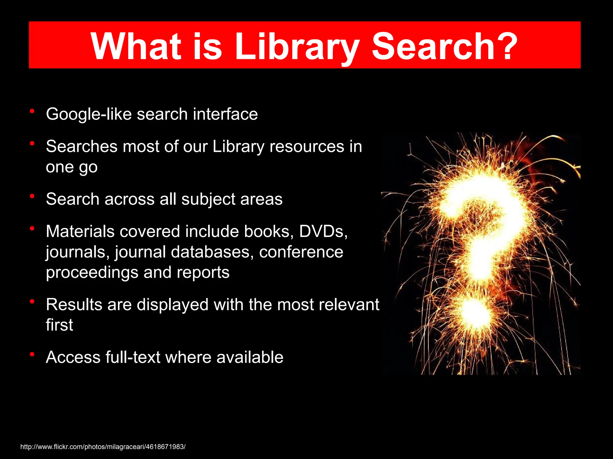 What is Library Search?
• Google-like search interface
• Searches most of our Library resources in
one go
• Search across all subject areas
• Materials covered include books, DVDs,
journals, journal databases, conference
proceedings and reports
• Results are displayed with the most relevant
first
• Access full-text where available
http://www.flickr.com/photos/milagraceari/4618671983/
 