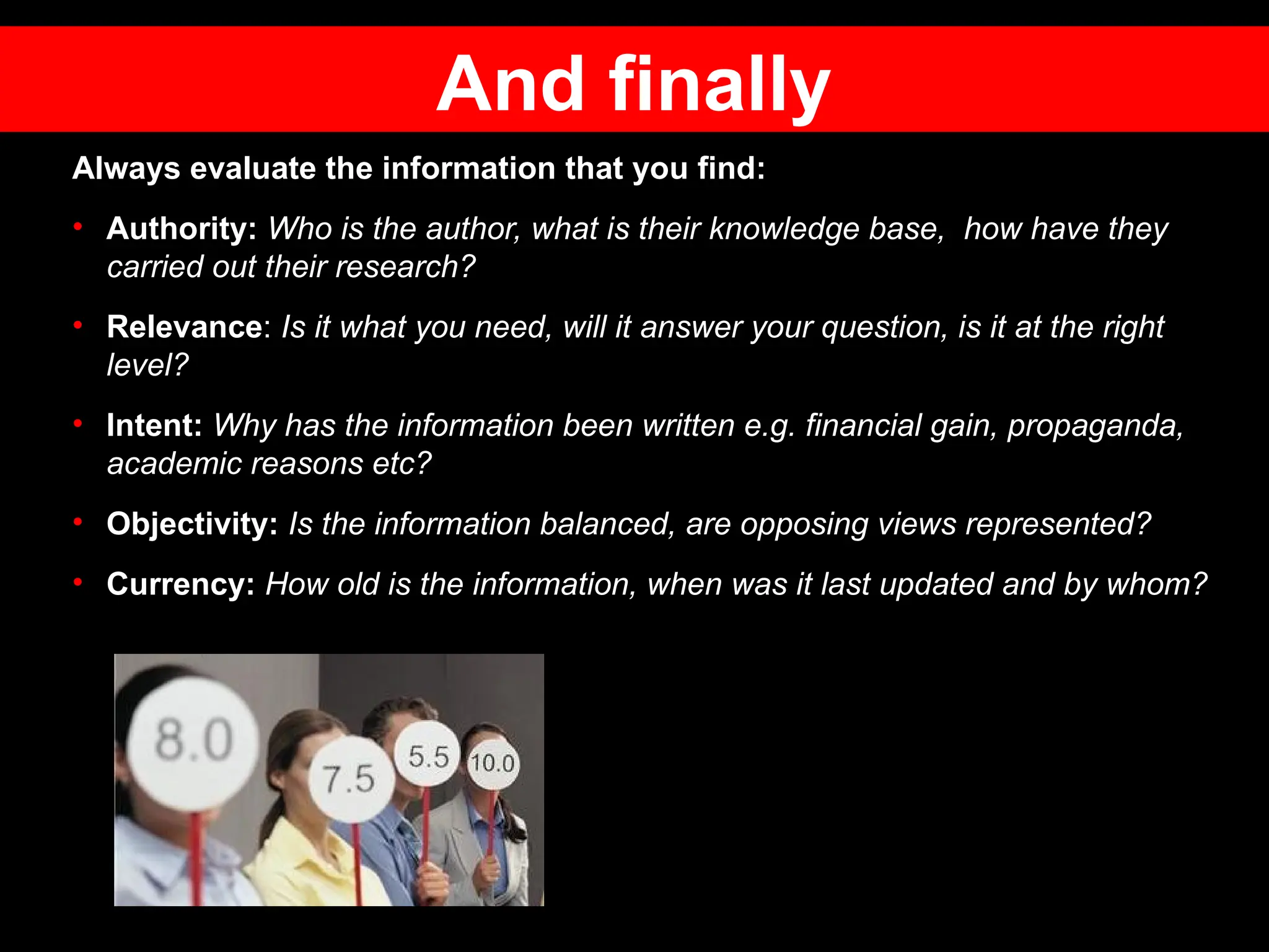 Always evaluate the information that you find:
• Authority: Who is the author, what is their knowledge base, how have they
carried out their research?
• Relevance: Is it what you need, will it answer your question, is it at the right
level?
• Intent: Why has the information been written e.g. financial gain, propaganda,
academic reasons etc?
• Objectivity: Is the information balanced, are opposing views represented?
• Currency: How old is the information, when was it last updated and by whom?
And finally
 