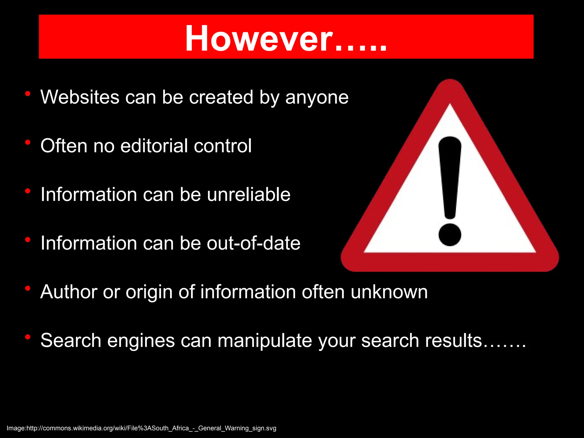 However…..
• Websites can be created by anyone
• Often no editorial control
• Information can be unreliable
• Information can be out-of-date
• Author or origin of information often unknown
• Search engines can manipulate your search results…….
Image:http://commons.wikimedia.org/wiki/File%3ASouth_Africa_-_General_Warning_sign.svg
 