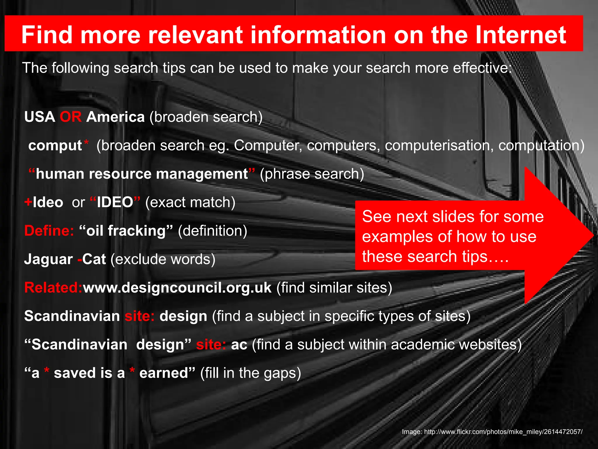 USA OR America (broaden search)
comput* (broaden search eg. Computer, computers, computerisation, computation)
“human resource management” (phrase search)
+Ideo or “IDEO” (exact match)
Define: “oil fracking” (definition)
Jaguar -Cat (exclude words)
Related:www.designcouncil.org.uk (find similar sites)
Scandinavian site: design (find a subject in specific types of sites)
“Scandinavian design” site: ac (find a subject within academic websites)
“a * saved is a * earned” (fill in the gaps)
Find more relevant information on the Internet
Image: http://www.flickr.com/photos/mike_miley/2614472057/
The following search tips can be used to make your search more effective:
See next slides for some
examples of how to use
these search tips….
 