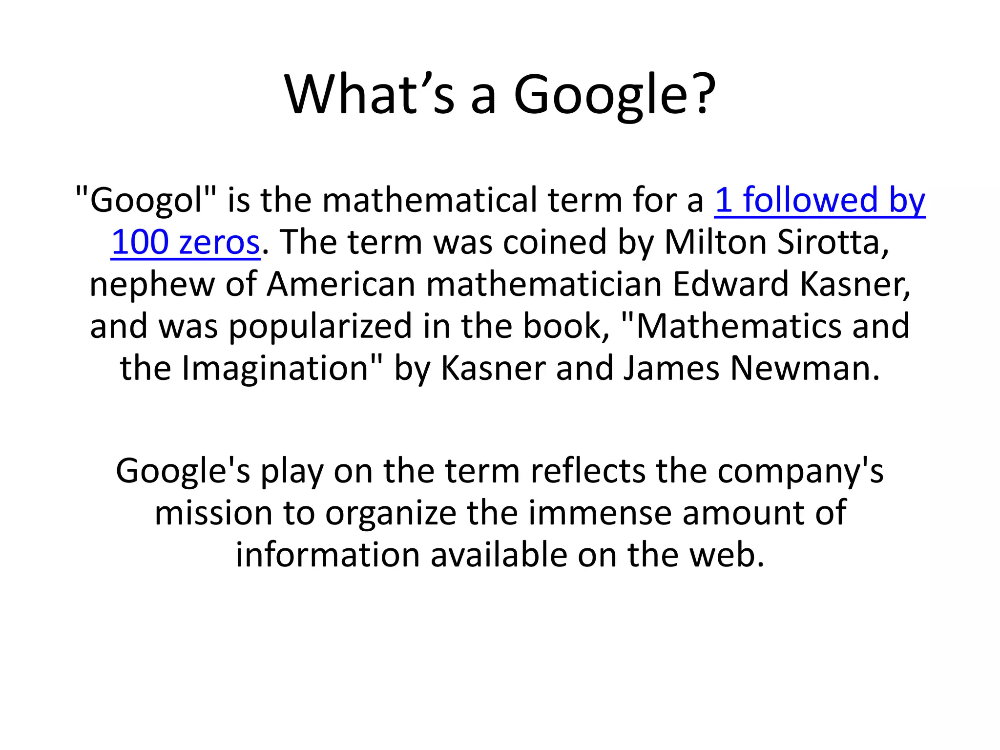 What’s a Google?"Googol" is the mathematical term for a 1 followed by 100 zeros. The term was coined by Milton Sirotta, nephew of American mathematician Edward Kasner, and was popularized in the book, "Mathematics and the Imagination" by Kasner and James Newman. Google's play on the term reflects the company's mission to organize the immense amount of information available on the web. 