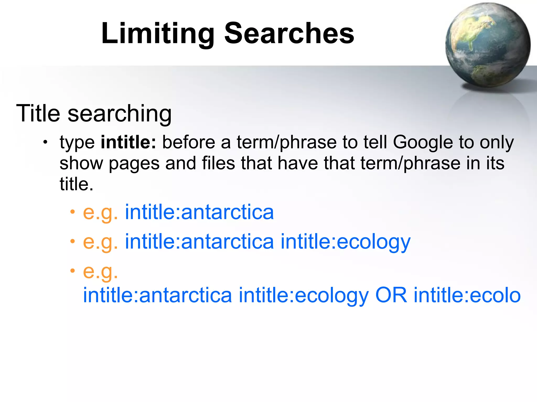 Limiting Searches Title searching type  intitle:  before a term/phrase to tell Google to only show pages and files that have that term/phrase in its title. e.g.  intitle:antarctica e.g.  intitle:antarctica intitle:ecology e.g.  intitle:antarctica intitle:ecology OR intitle:ecological 