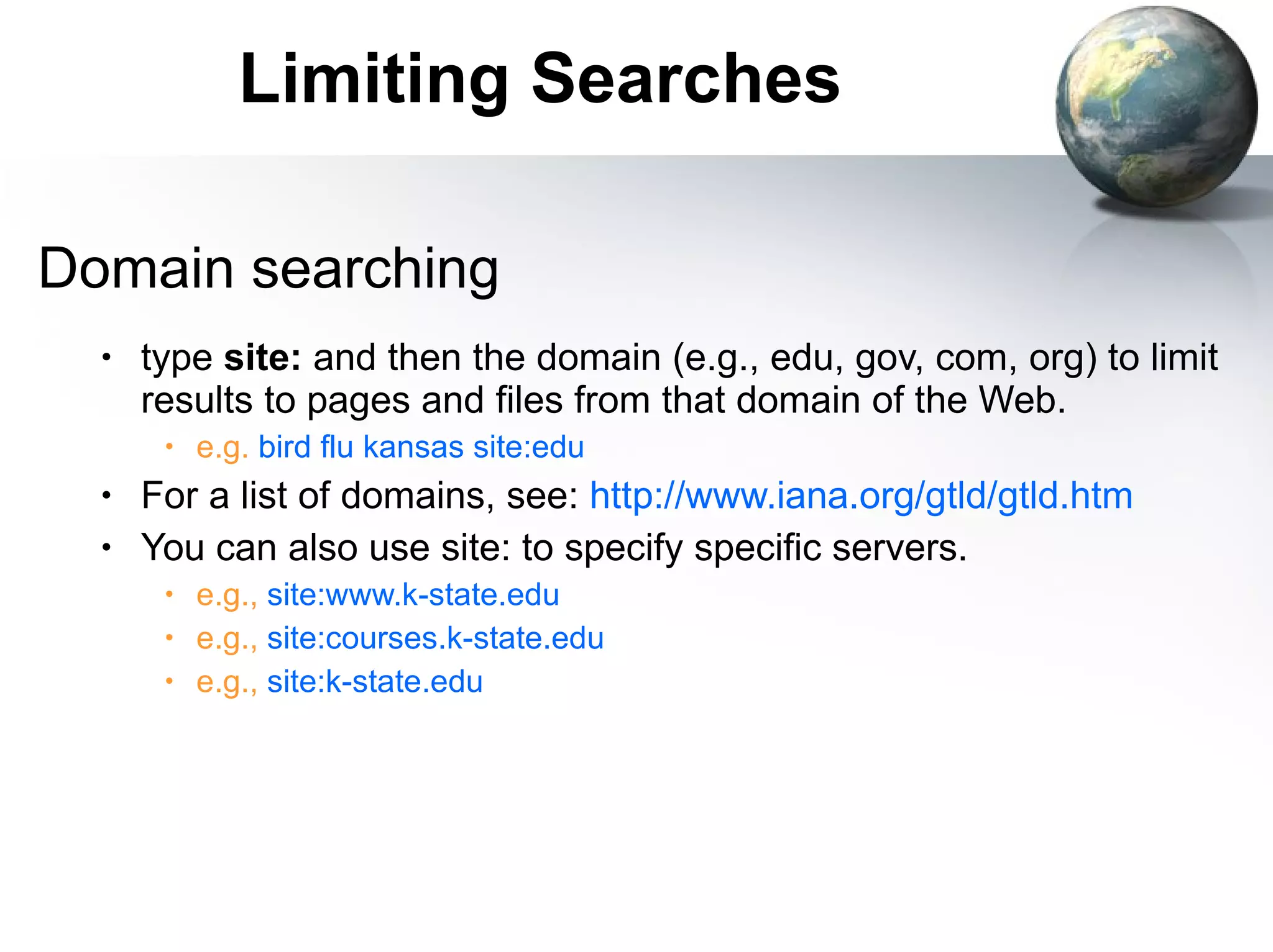 Limiting Searches Domain searching type  site:  and then the domain (e.g., edu, gov, com, org) to limit results to pages and files from that domain of the Web. e.g.  bird flu kansas site:edu For a list of domains, see:  http://www.iana.org/gtld/gtld.htm You can also use site: to specify specific servers. e.g.,  site:www.k-state.edu e.g.,  site:courses.k-state.edu e.g.,  site:k-state.edu 
