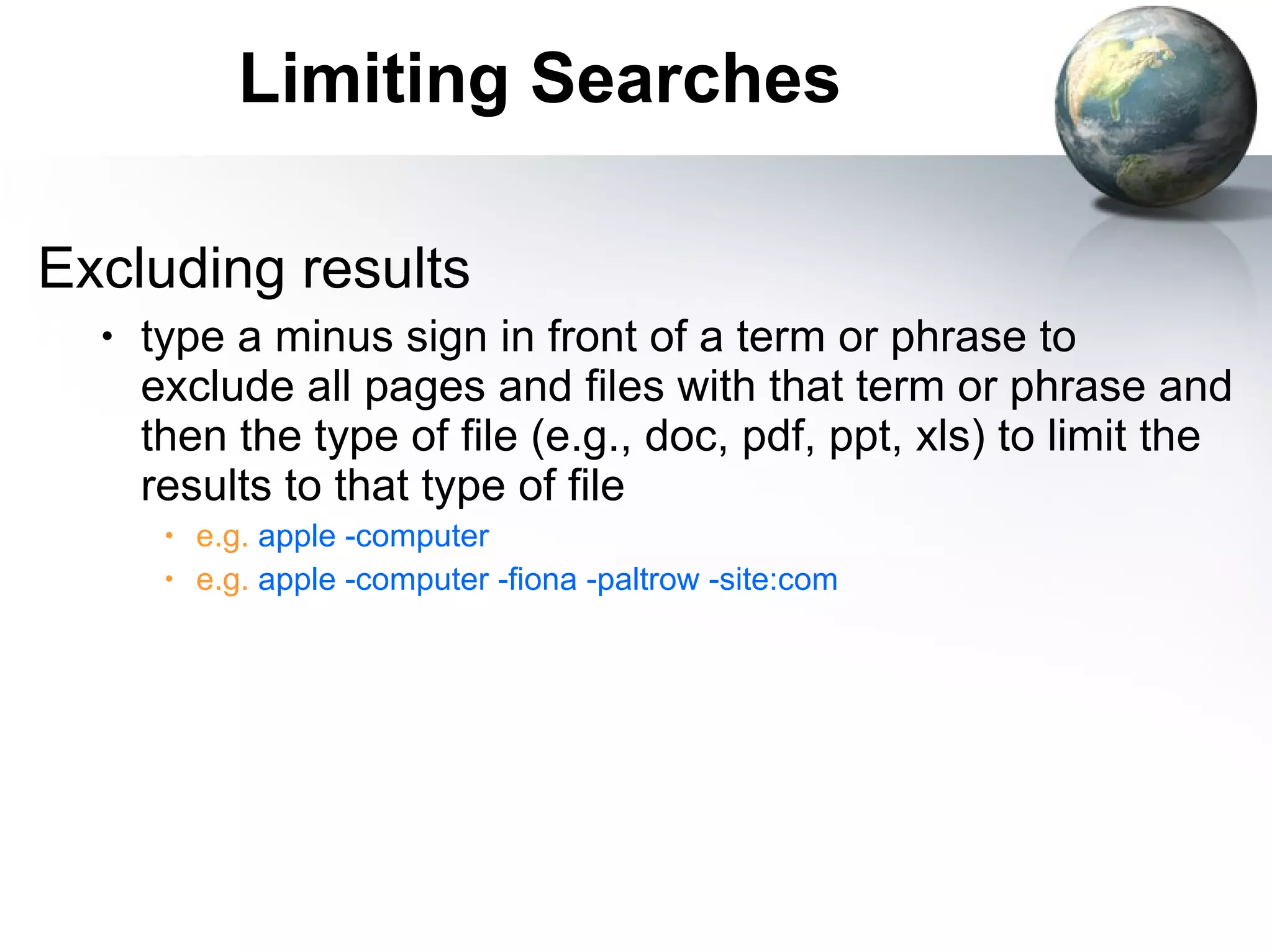 Limiting Searches Excluding results type a minus sign in front of a term or phrase to exclude all pages and files with that term or phrase and then the type of file (e.g., doc, pdf, ppt, xls) to limit the results to that type of file e.g.  apple -computer  e.g.  apple -computer -fiona -paltrow -site:com 