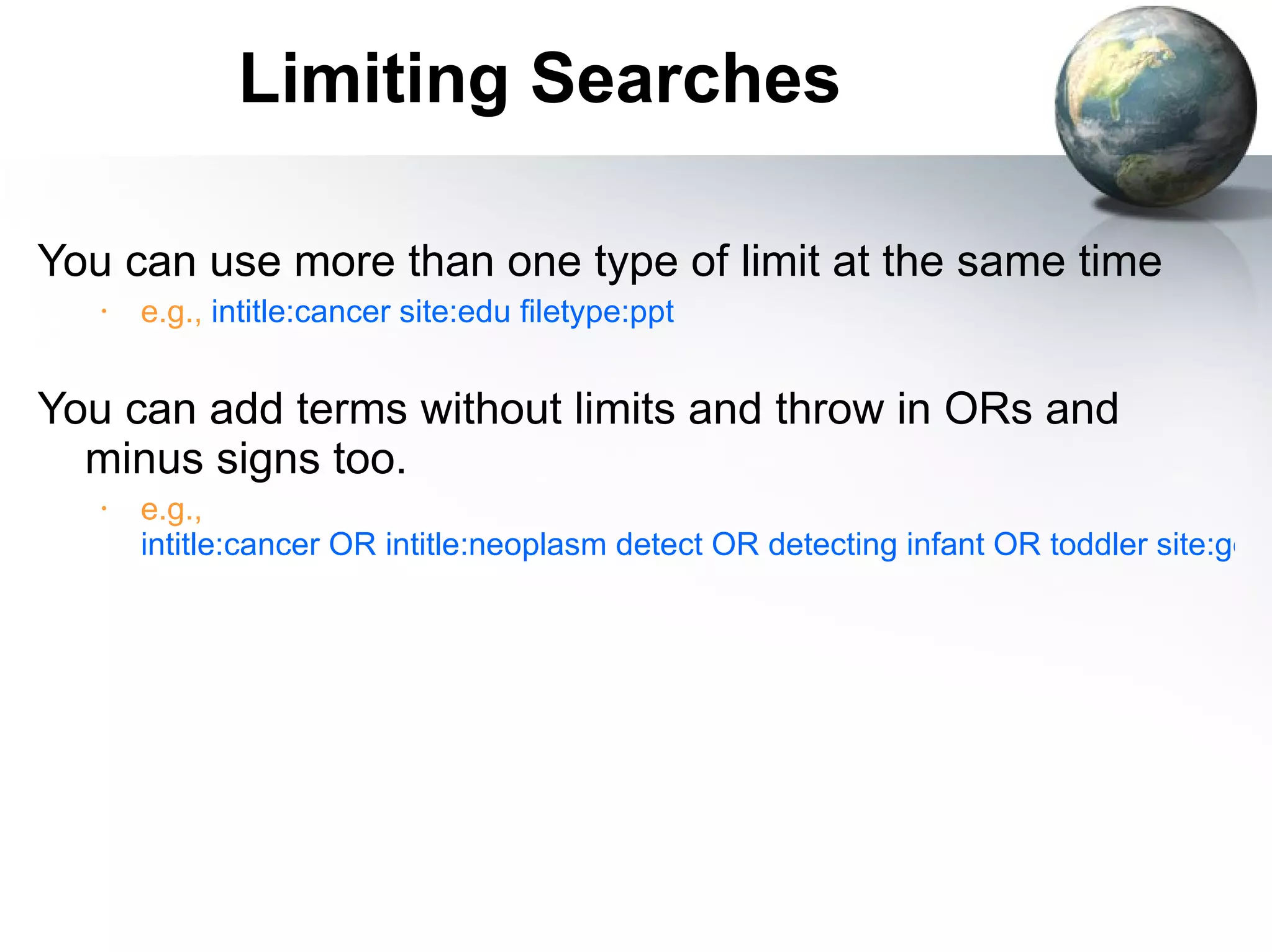 Limiting Searches You can use more than one type of limit at the same time e.g.,  intitle:cancer site:edu filetype:ppt You can add terms without limits and throw in ORs and minus signs too. e.g.,   intitle:cancer OR intitle:neoplasm detect OR detecting infant OR toddler site:gov OR site:edu -ovarian 