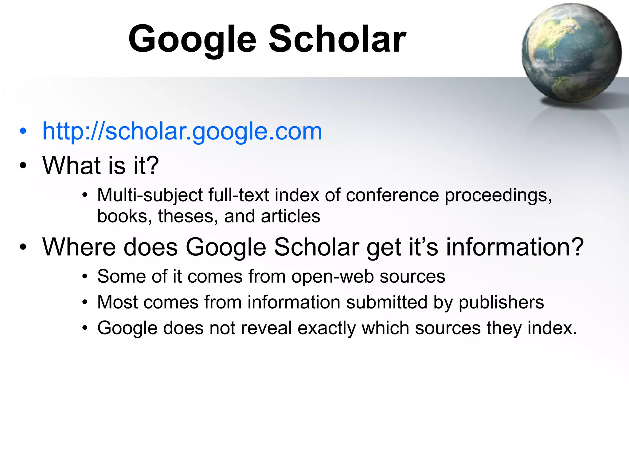 Google Scholar http://scholar.google.com What is it? Multi-subject full-text index of conference proceedings, books, theses, and articles Where does Google Scholar get it’s information? Some of it comes from open-web sources Most comes from information submitted by publishers Google does not reveal exactly which sources they index. 