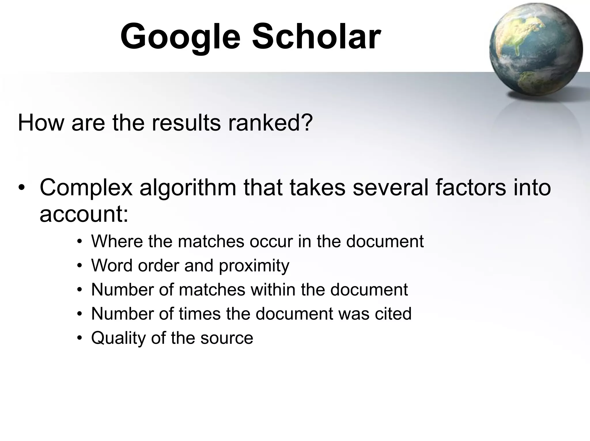 Google Scholar How are the results ranked? Complex algorithm that takes several factors into account: Where the matches occur in the document Word order and proximity Number of matches within the document Number of times the document was cited Quality of the source 