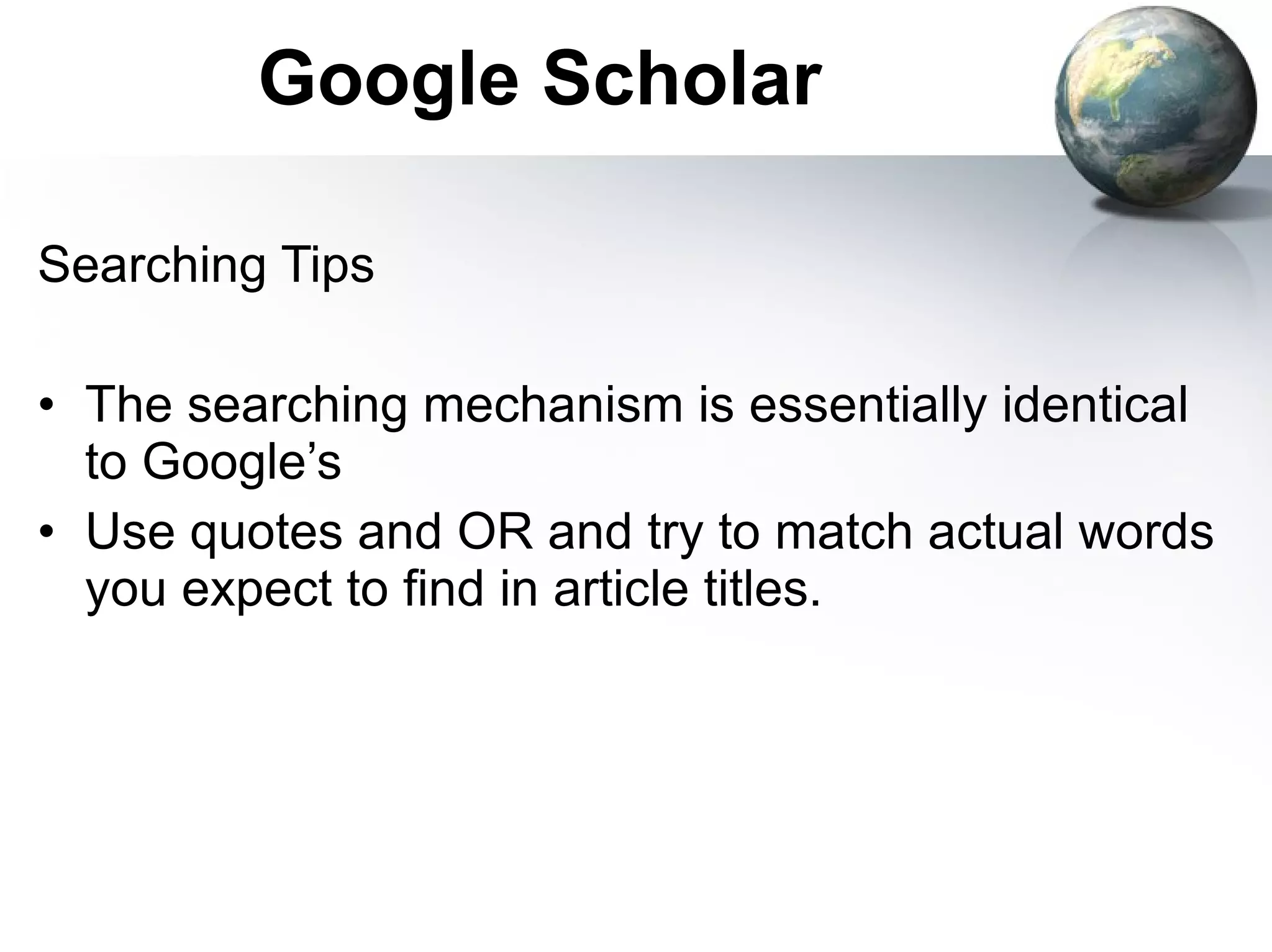 Google Scholar Searching Tips The searching mechanism is essentially identical to Google’s Use quotes and OR and try to match actual words you expect to find in article titles. 