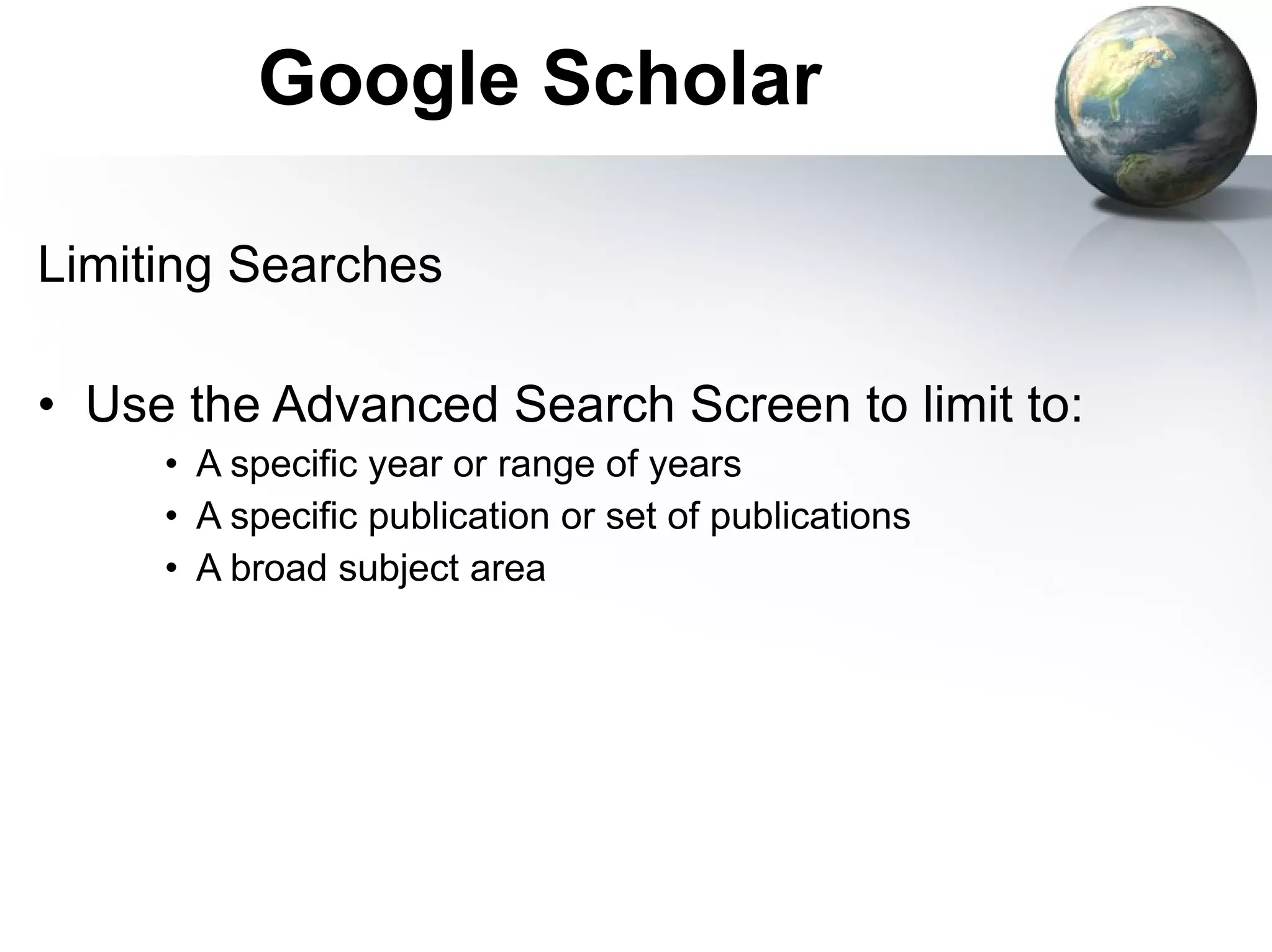 Google Scholar Limiting Searches Use the Advanced Search Screen to limit to: A specific year or range of years A specific publication or set of publications A broad subject area 