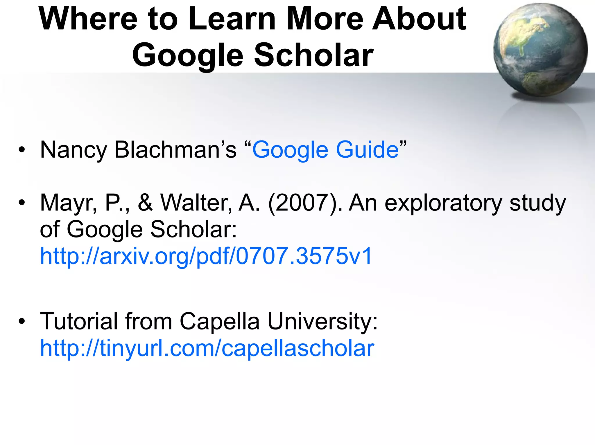Where to Learn More About Google Scholar Nancy Blachman’s “ Google Guide ” Mayr, P., & Walter, A. (2007). An exploratory study of Google Scholar:  http://arxiv.org/pdf/0707.3575v1   Tutorial from Capella University:  http://tinyurl.com/capellascholar   