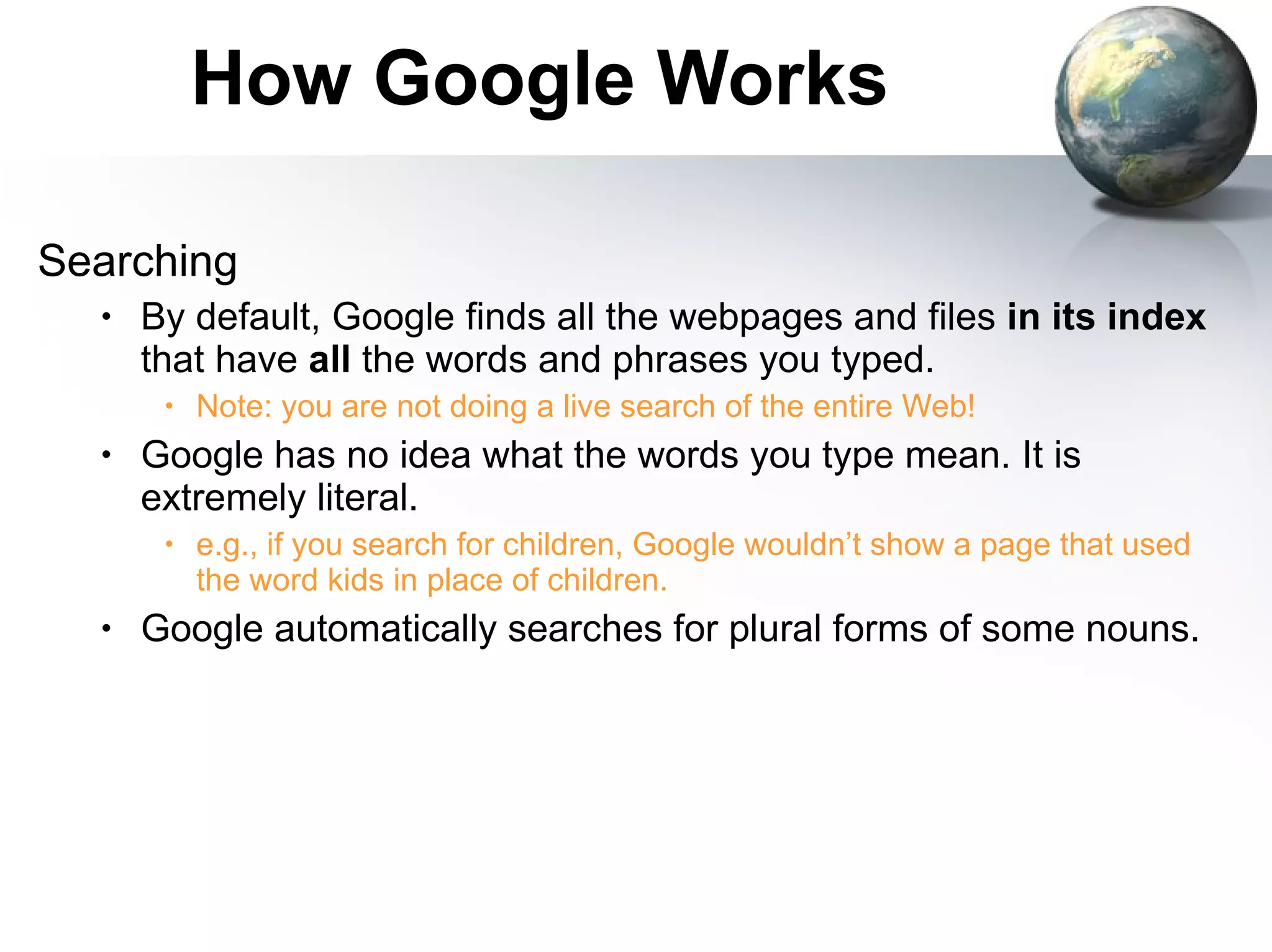 How Google Works Searching By default, Google finds all the webpages and files  in its index  that have  all  the words and phrases you typed. Note: you are not doing a live search of the entire Web! Google has no idea what the words you type mean. It is extremely literal. e.g., if you search for children, Google wouldn’t show a page that used the word kids in place of children. Google automatically searches for plural forms of some nouns. 