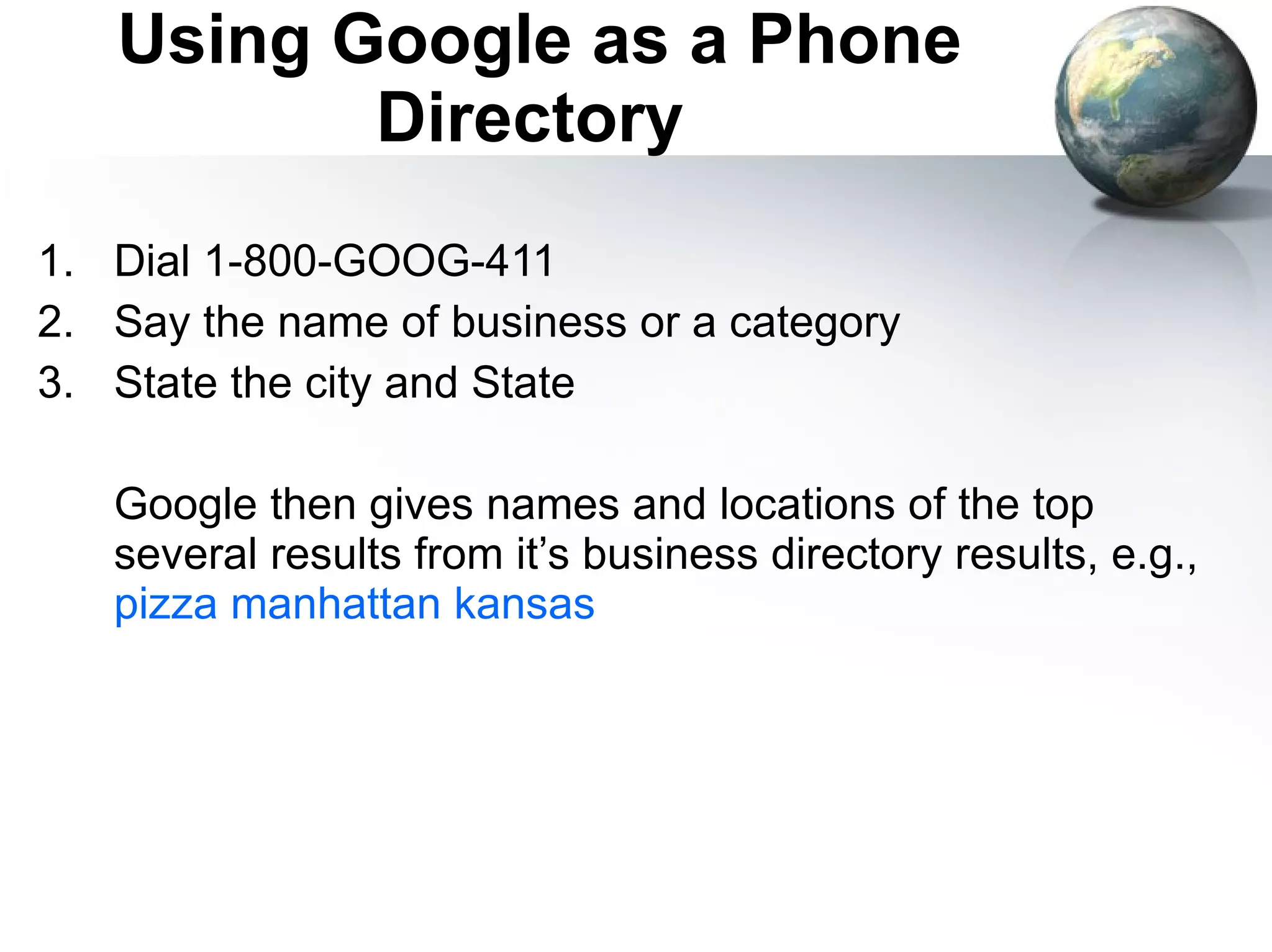 Using Google as a Phone Directory  Dial 1-800-GOOG-411 Say the name of business or a category State the city and State Google then gives names and locations of the top several results from it’s business directory results, e.g.,  pizza manhattan kansas 