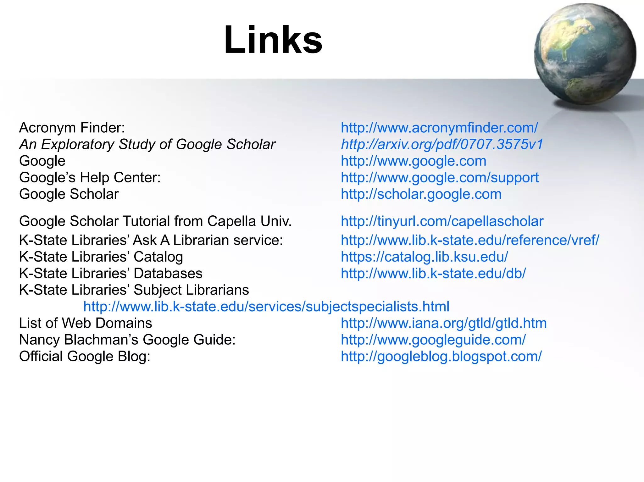 Links Acronym Finder: http://www.acronymfinder.com/ An Exploratory Study of Google Scholar http://arxiv.org/pdf/0707.3575v1   Google http://www.google.com   Google’s Help Center: http://www.google.com/support   Google Scholar http://scholar.google.com   Google Scholar Tutorial from Capella Univ. http://tinyurl.com/capellascholar   K-State Libraries’ Ask A Librarian service:  http://www.lib.k-state.edu/reference/vref/   K-State Libraries’ Catalog https://catalog.lib.ksu.edu/ K-State Libraries’ Databases http://www.lib.k-state.edu/db/   K-State Libraries’ Subject Librarians http://www.lib.k-state.edu/services/subjectspecialists.html   List of Web Domains http://www.iana.org/gtld/gtld.htm Nancy Blachman’s Google Guide: http://www.googleguide.com/   Official Google Blog: http://googleblog.blogspot.com/   