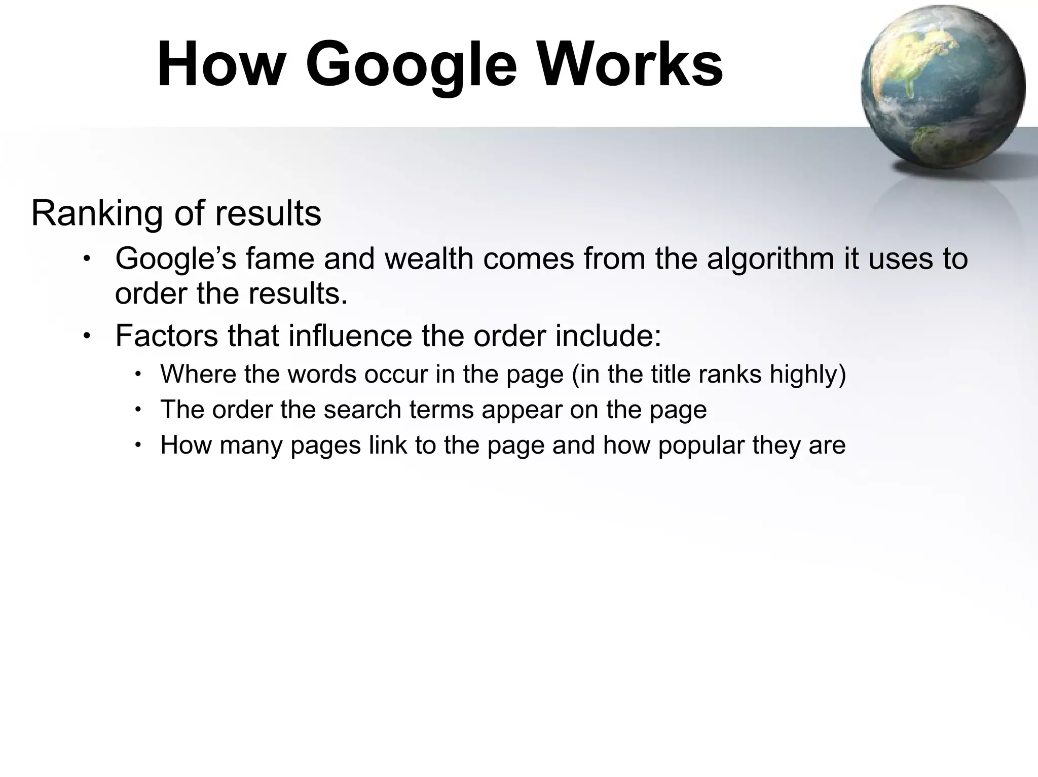 How Google Works Ranking of results Google’s fame and wealth comes from the algorithm it uses to order the results. Factors that influence the order include: Where the words occur in the page (in the title ranks highly) The order the search terms appear on the page How many pages link to the page and how popular they are 