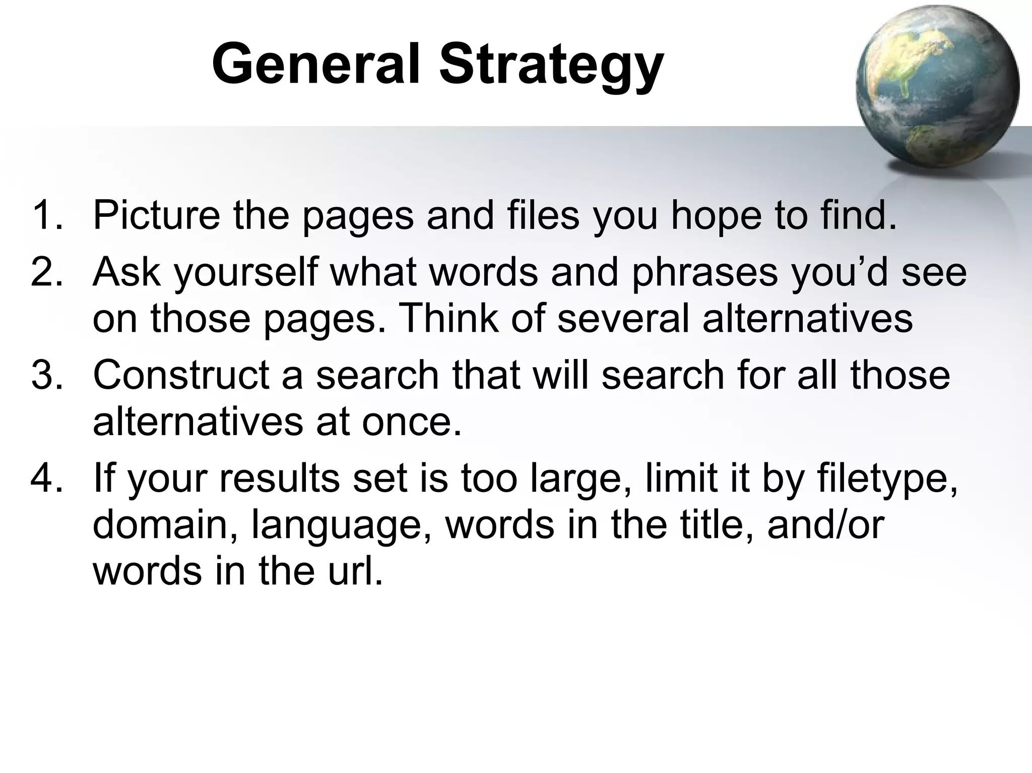 Picture the pages and files you hope to find. Ask yourself what words and phrases you’d see on those pages. Think of several alternatives Construct a search that will search for all those alternatives at once. If your results set is too large, limit it by filetype, domain, language, words in the title, and/or words in the url. General Strategy 