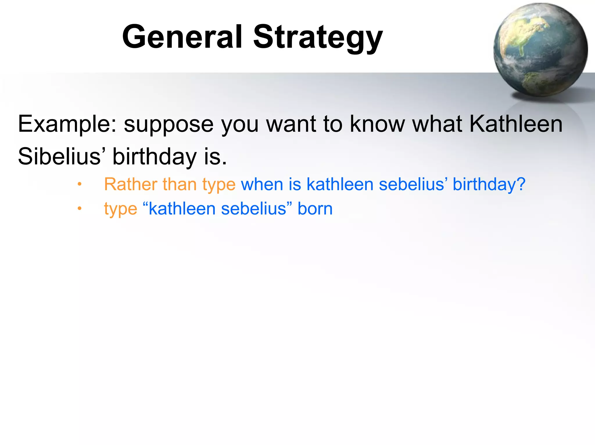 Example: suppose you want to know what Kathleen Sibelius’ birthday is. Rather than type   when is kathleen sebelius’ birthday? type   “kathleen sebelius”   born General Strategy 