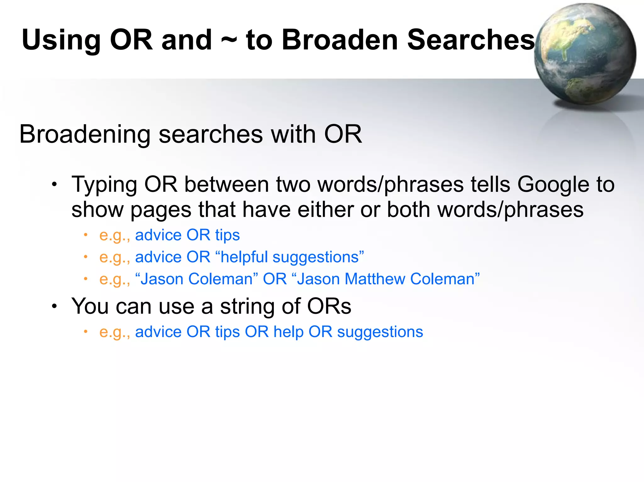 Broadening searches with OR Typing OR between two words/phrases tells Google to show pages that have either or both words/phrases e.g.,  advice OR tips e.g.,  advice OR “helpful suggestions” e.g.,  “Jason Coleman” OR “Jason Matthew Coleman” You can use a string of ORs e.g.,  advice OR tips OR help OR suggestions Using OR and ~ to Broaden Searches 