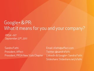 Google+ & PR:
What it means for you and your company?
PRSA –NY
September 27th, 2011


Sandra Fathi                            Email: sfathi@aﬀect.com
President, Aﬀect                        Twier: @sandrafathi
President, PRSA New York Chapter        LinkedIn & Google+: Sandra Fathi
                                        Slideshare: Slideshare.net/sfathi


                             PROPRIETARY & CONFIDENTIAL
 